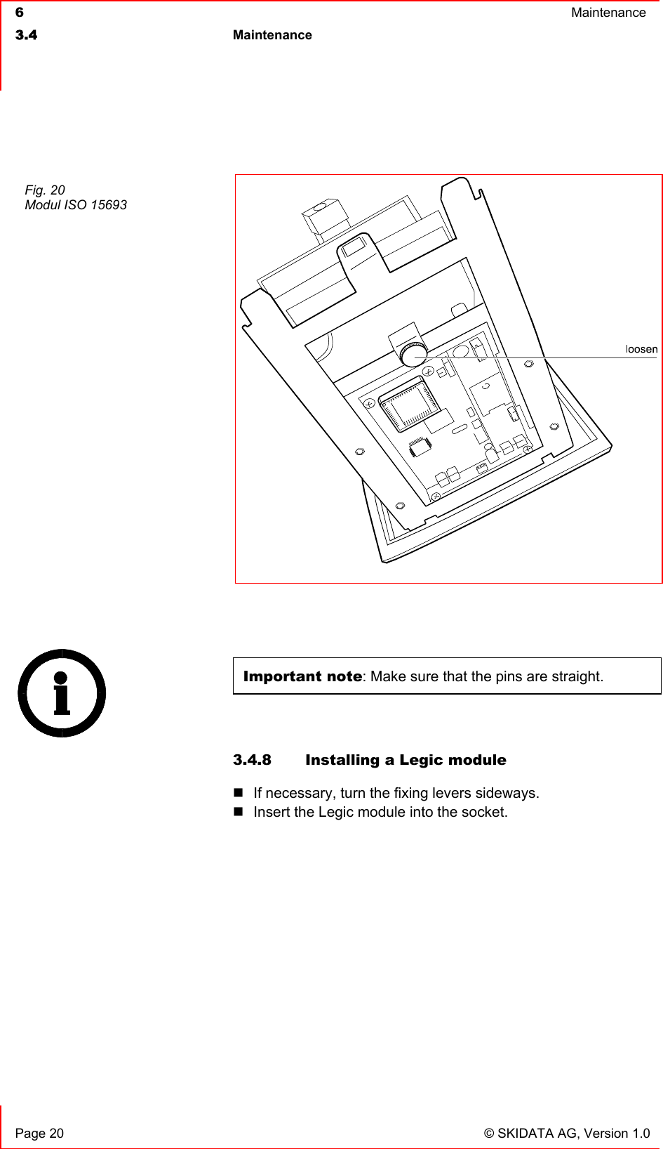  6  Maintenance  3.4 Maintenance     Page 20  © SKIDATA AG, Version 1.0   Important note: Make sure that the pins are straight.  3.4.8  Installing a Legic module  If necessary, turn the fixing levers sideways.  Insert the Legic module into the socket.     Fig. 20 Modul ISO 15693  