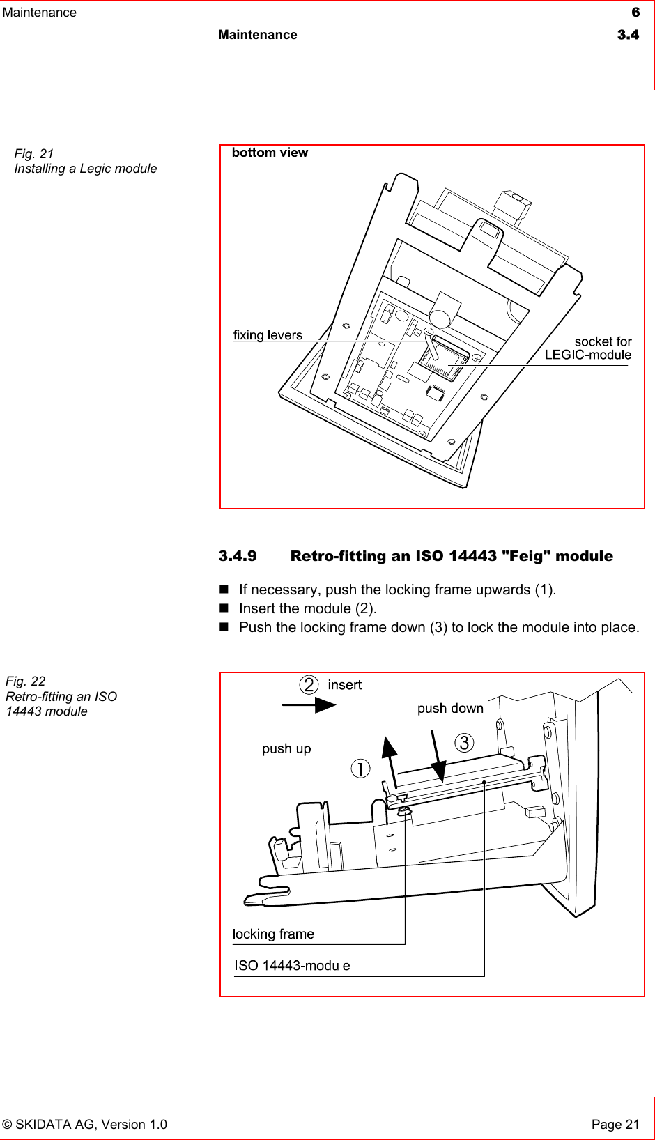 Maintenance  6 Maintenance 3.4   © SKIDATA AG, Version 1.0  Page 21  3.4.9  Retro-fitting an ISO 14443 &quot;Feig&quot; module    If necessary, push the locking frame upwards (1).  Insert the module (2).  Push the locking frame down (3) to lock the module into place.     Fig. 21 Installing a Legic module  Fig. 22 Retro-fitting an ISO 14443 module 