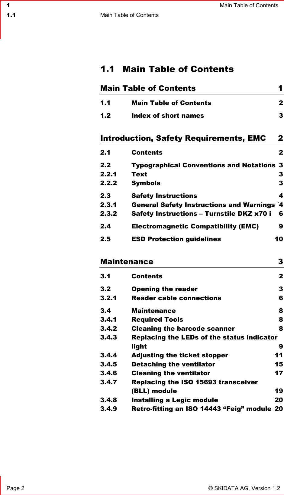  1  Main Table of Contents  1.1  Main Table of Contents    Page 2  © SKIDATA AG, Version 1.2 1.1  Main Table of Contents Main Table of Contents  1 1.1   Main Table of Contents  2 1.2   Index of short names  3  Introduction, Safety Requirements, EMC  2 2.1   Contents  2 2.2   Typographical Conventions and Notations  3 2.2.1 Text 3 2.2.2 Symbols 3 2.3   Safety Instructions  4 2.3.1 General Safety Instructions and Warnings ´4 2.3.2 Safety Instructions – Turnstile DKZ x70 i  6 2.4   Electromagnetic Compatibility (EMC)  9 2.5   ESD Protection guidelines  10  Maintenance 3 3.1   Contents  2 3.2   Opening the reader  3 3.2.1 Reader cable connections  6 3.4 Maintenance  8 3.4.1 Required Tools  8 3.4.2 Cleaning the barcode scanner  8 3.4.3 Replacing the LEDs of the status indicator light 9 3.4.4 Adjusting the ticket stopper  11 3.4.5 Detaching the ventilator  15 3.4.6 Cleaning the ventilator  17 3.4.7 Replacing the ISO 15693 transceiver  (BLL) module  19 3.4.8 Installing a Legic module  20 3.4.9 Retro-fitting an ISO 14443 “Feig” module  20     