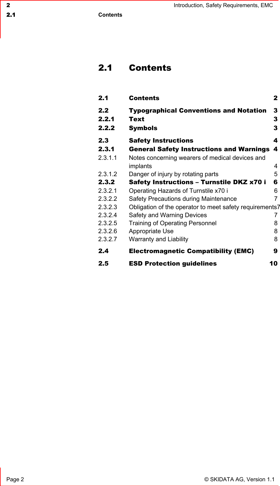  2  Introduction, Safety Requirements, EMC  2.1 Contents    Page 2  © SKIDATA AG, Version 1.1 2.1 Contents  2.1 Contents 2 2.2 Typographical Conventions and Notation  3 2.2.1 Text 3 2.2.2 Symbols 3 2.3 Safety Instructions  4 2.3.1 General Safety Instructions and Warnings  4 2.3.1.1 Notes concerning wearers of medical devices and  implants 4 2.3.1.2 Danger of injury by rotating parts  5 2.3.2 Safety Instructions – Turnstile DKZ x70 i  6 2.3.2.1 Operating Hazards of Turnstile x70 i  6 2.3.2.2 Safety Precautions during Maintenance  7 2.3.2.3 Obligation of the operator to meet safety requirements7 2.3.2.4 Safety and Warning Devices  7 2.3.2.5 Training of Operating Personnel  8 2.3.2.6 Appropriate Use  8 2.3.2.7 Warranty and Liability  8 2.4 Electromagnetic Compatibility (EMC)  9 2.5 ESD Protection guidelines  10   