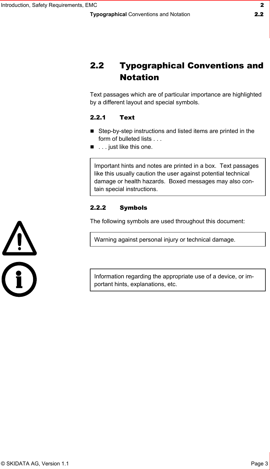 Introduction, Safety Requirements, EMC  2 Typographical Conventions and Notation  2.2   © SKIDATA AG, Version 1.1 Page 3 2.2  Typographical Conventions and Notation Text passages which are of particular importance are highlighted by a different layout and special symbols. 2.2.1 Text  Step-by-step instructions and listed items are printed in the form of bulleted lists . . .  . . . just like this one.  Important hints and notes are printed in a box.  Text passages like this usually caution the user against potential technical damage or health hazards.  Boxed messages may also con-tain special instructions.  2.2.2 Symbols The following symbols are used throughout this document: Warning against personal injury or technical damage.  Information regarding the appropriate use of a device, or im-portant hints, explanations, etc.   