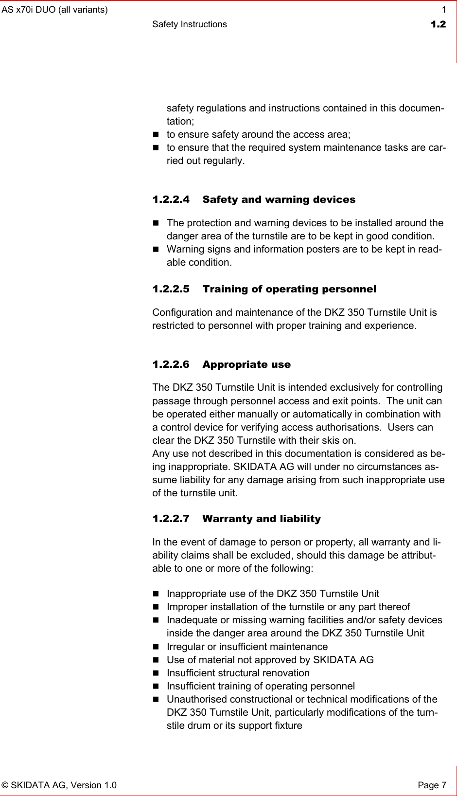 AS x70i DUO (all variants)  1 Safety Instructions  1.2   © SKIDATA AG, Version 1.0  Page 7 safety regulations and instructions contained in this documen-tation;  to ensure safety around the access area;  to ensure that the required system maintenance tasks are car-ried out regularly.  1.2.2.4  Safety and warning devices  The protection and warning devices to be installed around the danger area of the turnstile are to be kept in good condition.  Warning signs and information posters are to be kept in read-able condition.  1.2.2.5 Training of operating personnel Configuration and maintenance of the DKZ 350 Turnstile Unit is restricted to personnel with proper training and experience.  1.2.2.6 Appropriate use The DKZ 350 Turnstile Unit is intended exclusively for controlling passage through personnel access and exit points.  The unit can be operated either manually or automatically in combination with a control device for verifying access authorisations.  Users can clear the DKZ 350 Turnstile with their skis on. Any use not described in this documentation is considered as be-ing inappropriate. SKIDATA AG will under no circumstances as-sume liability for any damage arising from such inappropriate use of the turnstile unit. 1.2.2.7  Warranty and liability In the event of damage to person or property, all warranty and li-ability claims shall be excluded, should this damage be attribut-able to one or more of the following:  Inappropriate use of the DKZ 350 Turnstile Unit  Improper installation of the turnstile or any part thereof  Inadequate or missing warning facilities and/or safety devices inside the danger area around the DKZ 350 Turnstile Unit  Irregular or insufficient maintenance  Use of material not approved by SKIDATA AG  Insufficient structural renovation  Insufficient training of operating personnel  Unauthorised constructional or technical modifications of the DKZ 350 Turnstile Unit, particularly modifications of the turn-stile drum or its support fixture 