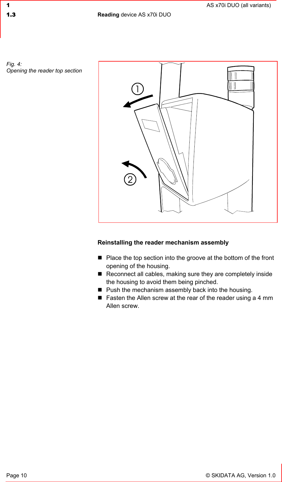  1  AS x70i DUO (all variants)  1.3 Reading device AS x70i DUO   Page 10  © SKIDATA AG, Version 1.0  Reinstalling the reader mechanism assembly  Place the top section into the groove at the bottom of the front opening of the housing.  Reconnect all cables, making sure they are completely inside the housing to avoid them being pinched.  Push the mechanism assembly back into the housing.  Fasten the Allen screw at the rear of the reader using a 4 mm Allen screw.  Fig. 4: Opening the reader top section 