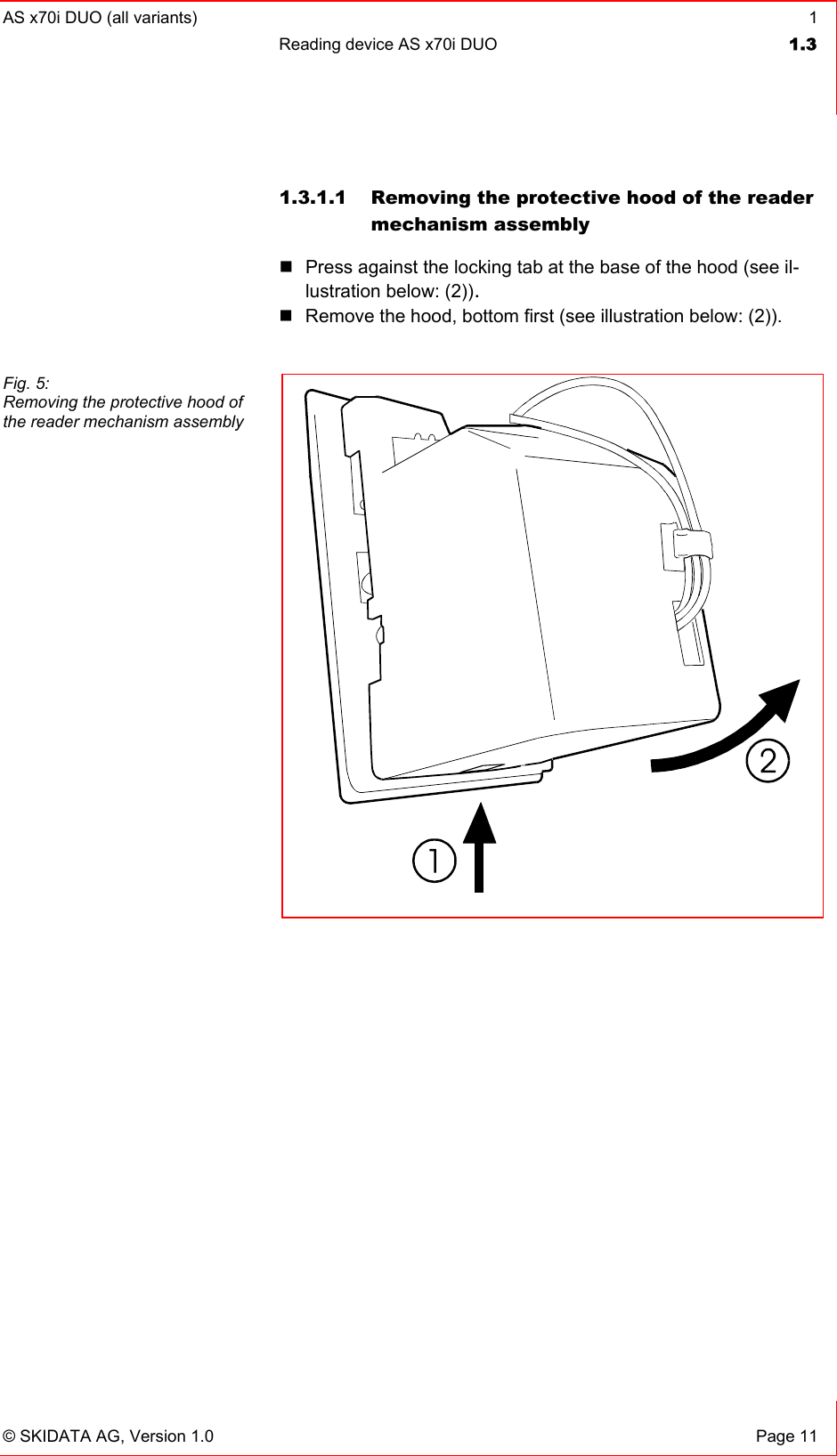 AS x70i DUO (all variants)  1 Reading device AS x70i DUO  1.3   © SKIDATA AG, Version 1.0  Page 11 1.3.1.1  Removing the protective hood of the reader mechanism assembly   Press against the locking tab at the base of the hood (see il-lustration below: (2)).  Remove the hood, bottom first (see illustration below: (2)).    Fig. 5: Removing the protective hood of the reader mechanism assembly  