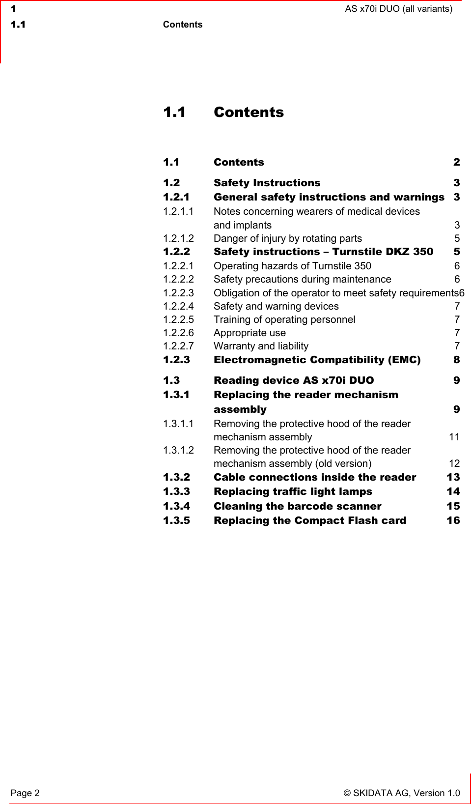  1  AS x70i DUO (all variants)  1.1 Contents   Page 2  © SKIDATA AG, Version 1.0 1.1 Contents  1.1 Contents 2 1.2 Safety Instructions  3 1.2.1 General safety instructions and warnings  3 1.2.1.1 Notes concerning wearers of medical devices  and implants  3 1.2.1.2 Danger of injury by rotating parts  5 1.2.2 Safety instructions – Turnstile DKZ 350  5 1.2.2.1 Operating hazards of Turnstile 350  6 1.2.2.2 Safety precautions during maintenance  6 1.2.2.3 Obligation of the operator to meet safety requirements6 1.2.2.4 Safety and warning devices  7 1.2.2.5 Training of operating personnel  7 1.2.2.6 Appropriate use  7 1.2.2.7 Warranty and liability  7 1.2.3 Electromagnetic Compatibility (EMC)  8 1.3 Reading device AS x70i DUO  9 1.3.1 Replacing the reader mechanism  assembly 9 1.3.1.1 Removing the protective hood of the reader  mechanism assembly  11 1.3.1.2 Removing the protective hood of the reader  mechanism assembly (old version)  12 1.3.2 Cable connections inside the reader  13 1.3.3 Replacing traffic light lamps  14 1.3.4 Cleaning the barcode scanner  15 1.3.5 Replacing the Compact Flash card  16   