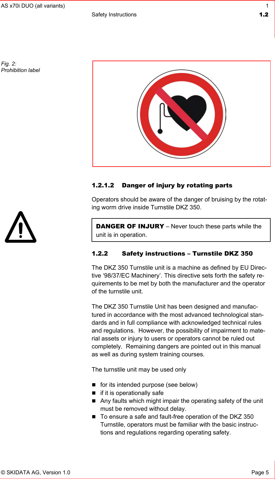AS x70i DUO (all variants)  1 Safety Instructions  1.2   © SKIDATA AG, Version 1.0  Page 5   1.2.1.2  Danger of injury by rotating parts Operators should be aware of the danger of bruising by the rotat-ing worm drive inside Turnstile DKZ 350. DANGER OF INJURY – Never touch these parts while the unit is in operation. 1.2.2  Safety instructions – Turnstile DKZ 350 The DKZ 350 Turnstile unit is a machine as defined by EU Direc-tive ‘98/37/EC Machinery’. This directive sets forth the safety re-quirements to be met by both the manufacturer and the operator of the turnstile unit. The DKZ 350 Turnstile Unit has been designed and manufac-tured in accordance with the most advanced technological stan-dards and in full compliance with acknowledged technical rules and regulations.  However, the possibility of impairment to mate-rial assets or injury to users or operators cannot be ruled out completely.  Remaining dangers are pointed out in this manual as well as during system training courses. The turnstile unit may be used only  for its intended purpose (see below)  if it is operationally safe  Any faults which might impair the operating safety of the unit must be removed without delay.  To ensure a safe and fault-free operation of the DKZ 350 Turnstile, operators must be familiar with the basic instruc-tions and regulations regarding operating safety. Fig. 2: Prohibition label    
