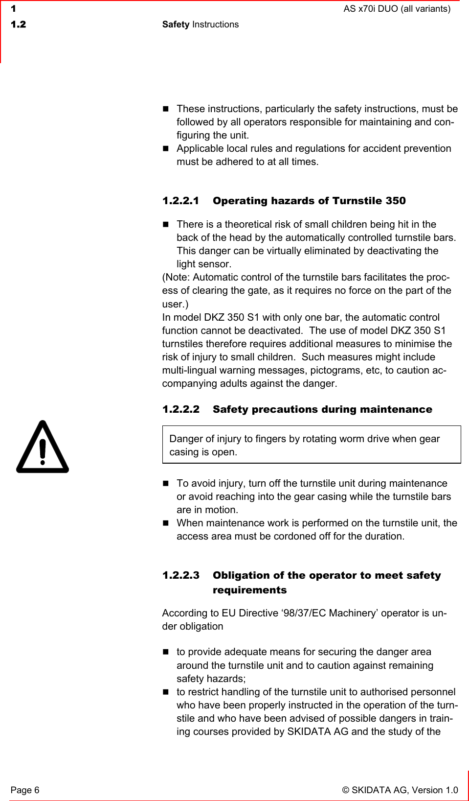  1  AS x70i DUO (all variants)  1.2 Safety Instructions   Page 6  © SKIDATA AG, Version 1.0  These instructions, particularly the safety instructions, must be followed by all operators responsible for maintaining and con-figuring the unit.  Applicable local rules and regulations for accident prevention must be adhered to at all times.  1.2.2.1  Operating hazards of Turnstile 350  There is a theoretical risk of small children being hit in the back of the head by the automatically controlled turnstile bars. This danger can be virtually eliminated by deactivating the light sensor. (Note: Automatic control of the turnstile bars facilitates the proc-ess of clearing the gate, as it requires no force on the part of the user.) In model DKZ 350 S1 with only one bar, the automatic control function cannot be deactivated.  The use of model DKZ 350 S1 turnstiles therefore requires additional measures to minimise the risk of injury to small children.  Such measures might include multi-lingual warning messages, pictograms, etc, to caution ac-companying adults against the danger. 1.2.2.2  Safety precautions during maintenance Danger of injury to fingers by rotating worm drive when gear casing is open.    To avoid injury, turn off the turnstile unit during maintenance or avoid reaching into the gear casing while the turnstile bars are in motion.  When maintenance work is performed on the turnstile unit, the access area must be cordoned off for the duration.  1.2.2.3  Obligation of the operator to meet safety requirements According to EU Directive ‘98/37/EC Machinery’ operator is un-der obligation  to provide adequate means for securing the danger area around the turnstile unit and to caution against remaining safety hazards;  to restrict handling of the turnstile unit to authorised personnel who have been properly instructed in the operation of the turn-stile and who have been advised of possible dangers in train-ing courses provided by SKIDATA AG and the study of the 