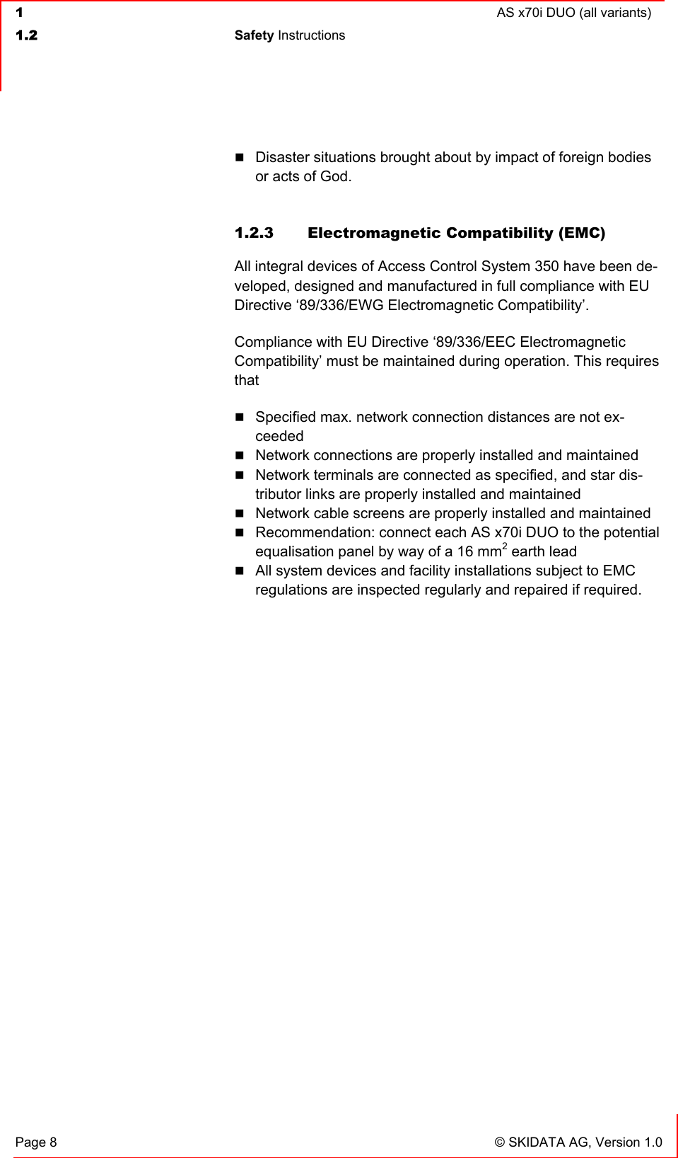  1  AS x70i DUO (all variants)  1.2 Safety Instructions   Page 8  © SKIDATA AG, Version 1.0  Disaster situations brought about by impact of foreign bodies or acts of God.  1.2.3  Electromagnetic Compatibility (EMC) All integral devices of Access Control System 350 have been de-veloped, designed and manufactured in full compliance with EU Directive ‘89/336/EWG Electromagnetic Compatibility’. Compliance with EU Directive ‘89/336/EEC Electromagnetic Compatibility’ must be maintained during operation. This requires that  Specified max. network connection distances are not ex-ceeded  Network connections are properly installed and maintained  Network terminals are connected as specified, and star dis-tributor links are properly installed and maintained  Network cable screens are properly installed and maintained  Recommendation: connect each AS x70i DUO to the potential equalisation panel by way of a 16 mm2 earth lead  All system devices and facility installations subject to EMC regulations are inspected regularly and repaired if required. 