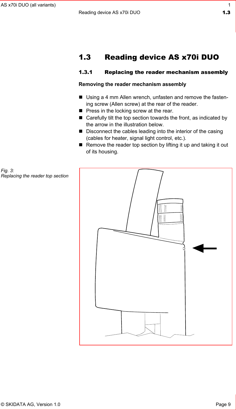 AS x70i DUO (all variants)  1 Reading device AS x70i DUO  1.3   © SKIDATA AG, Version 1.0  Page 9 1.3  Reading device AS x70i DUO 1.3.1  Replacing the reader mechanism assembly Removing the reader mechanism assembly   Using a 4 mm Allen wrench, unfasten and remove the fasten-ing screw (Allen screw) at the rear of the reader.  Press in the locking screw at the rear.  Carefully tilt the top section towards the front, as indicated by the arrow in the illustration below.  Disconnect the cables leading into the interior of the casing (cables for heater, signal light control, etc.).  Remove the reader top section by lifting it up and taking it out of its housing.     Fig. 3: Replacing the reader top section 