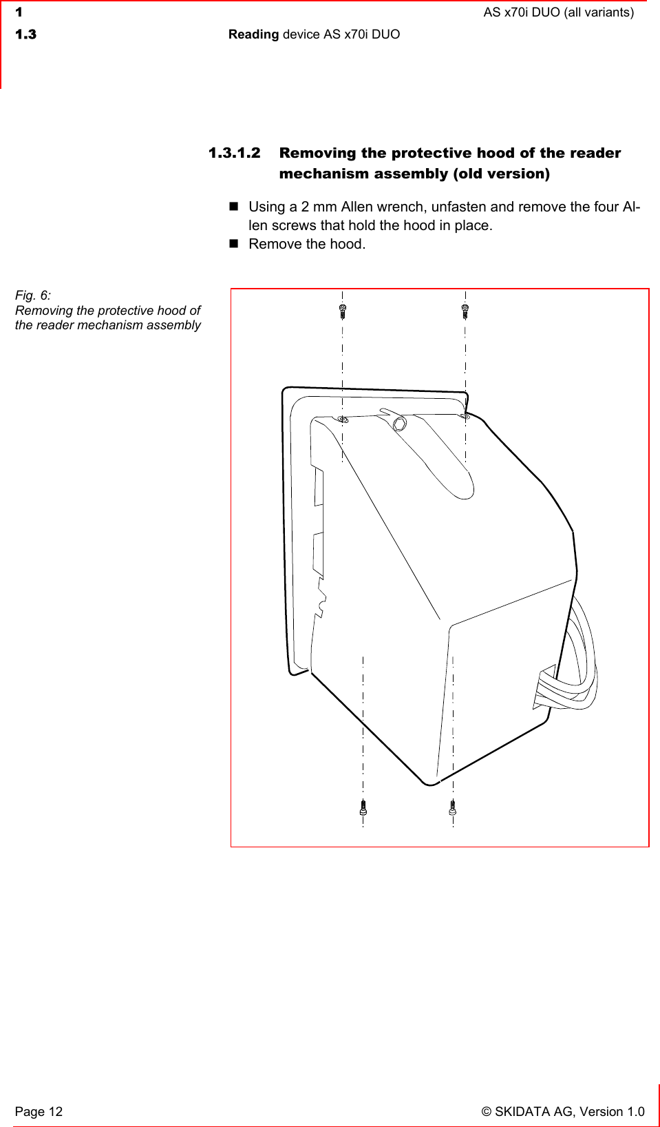  1  AS x70i DUO (all variants)  1.3 Reading device AS x70i DUO   Page 12  © SKIDATA AG, Version 1.0 1.3.1.2  Removing the protective hood of the reader mechanism assembly (old version)  Using a 2 mm Allen wrench, unfasten and remove the four Al-len screws that hold the hood in place.  Remove the hood.     Fig. 6: Removing the protective hood of the reader mechanism assembly 