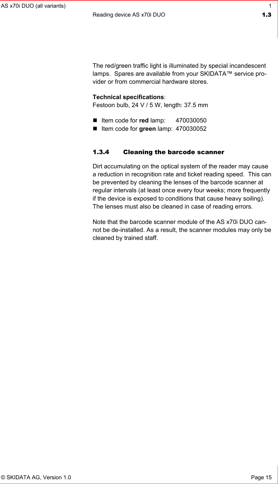 AS x70i DUO (all variants)  1 Reading device AS x70i DUO  1.3   © SKIDATA AG, Version 1.0  Page 15 The red/green traffic light is illuminated by special incandescent lamps.  Spares are available from your SKIDATA™ service pro-vider or from commercial hardware stores. Technical specifications: Festoon bulb, 24 V / 5 W, length: 37.5 mm  Item code for red lamp:   470030050  Item code for green lamp:  470030052  1.3.4  Cleaning the barcode scanner Dirt accumulating on the optical system of the reader may cause a reduction in recognition rate and ticket reading speed.  This can be prevented by cleaning the lenses of the barcode scanner at regular intervals (at least once every four weeks; more frequently if the device is exposed to conditions that cause heavy soiling).  The lenses must also be cleaned in case of reading errors. Note that the barcode scanner module of the AS x70i DUO can-not be de-installed. As a result, the scanner modules may only be cleaned by trained staff. 