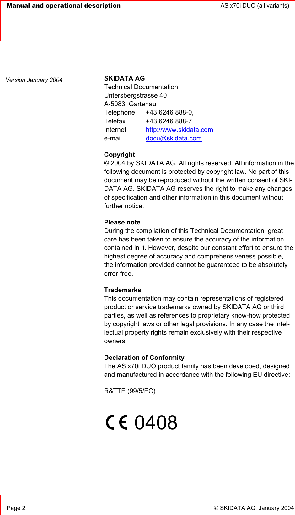   Manual and operational description  AS x70i DUO (all variants)       Page 2  © SKIDATA AG, January 2004  SKIDATA AG Technical Documentation Untersbergstrasse 40 A-5083  Gartenau Telephone   +43 6246 888-0, Telefax   +43 6246 888-7 Internet  http://www.skidata.com e-mail   docu@skidata.com Copyright  © 2004 by SKIDATA AG. All rights reserved. All information in the following document is protected by copyright law. No part of this document may be reproduced without the written consent of SKI-DATA AG. SKIDATA AG reserves the right to make any changes of specification and other information in this document without further notice. Please note During the compilation of this Technical Documentation, great care has been taken to ensure the accuracy of the information contained in it. However, despite our constant effort to ensure the highest degree of accuracy and comprehensiveness possible, the information provided cannot be guaranteed to be absolutely error-free. Trademarks This documentation may contain representations of registered product or service trademarks owned by SKIDATA AG or third parties, as well as references to proprietary know-how protected by copyright laws or other legal provisions. In any case the intel-lectual property rights remain exclusively with their respective owners. Declaration of Conformity The AS x70i DUO product family has been developed, designed and manufactured in accordance with the following EU directive: R&amp;TTE (99/5/EC)       0408      Version January 2004 