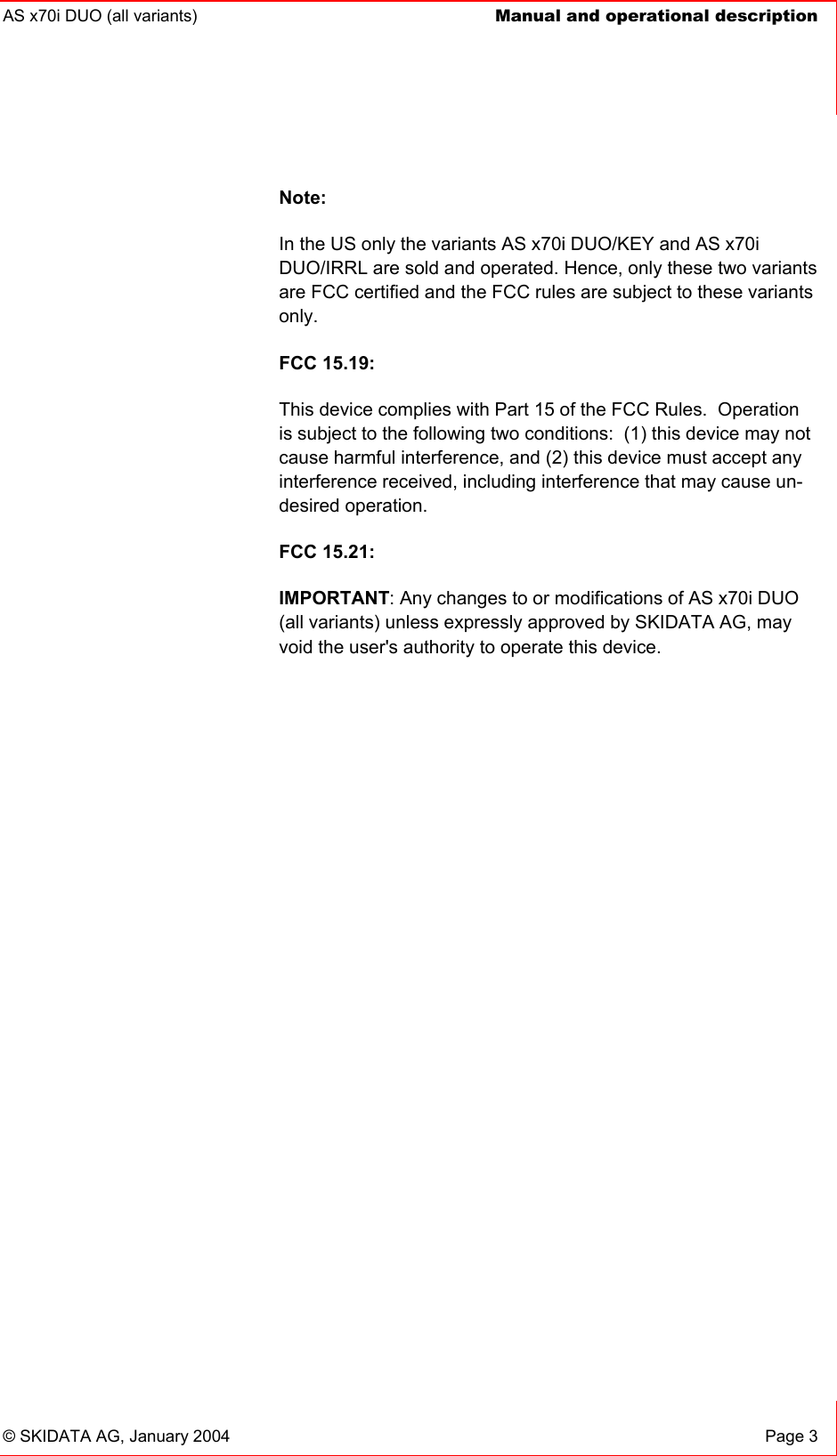 AS x70i DUO (all variants)  Manual and operational description    © SKIDATA AG, January 2004  Page 3 Note: In the US only the variants AS x70i DUO/KEY and AS x70i DUO/IRRL are sold and operated. Hence, only these two variants are FCC certified and the FCC rules are subject to these variants only. FCC 15.19: This device complies with Part 15 of the FCC Rules.  Operation is subject to the following two conditions:  (1) this device may not cause harmful interference, and (2) this device must accept any interference received, including interference that may cause un-desired operation.   FCC 15.21: IMPORTANT: Any changes to or modifications of AS x70i DUO (all variants) unless expressly approved by SKIDATA AG, may void the user&apos;s authority to operate this device. 