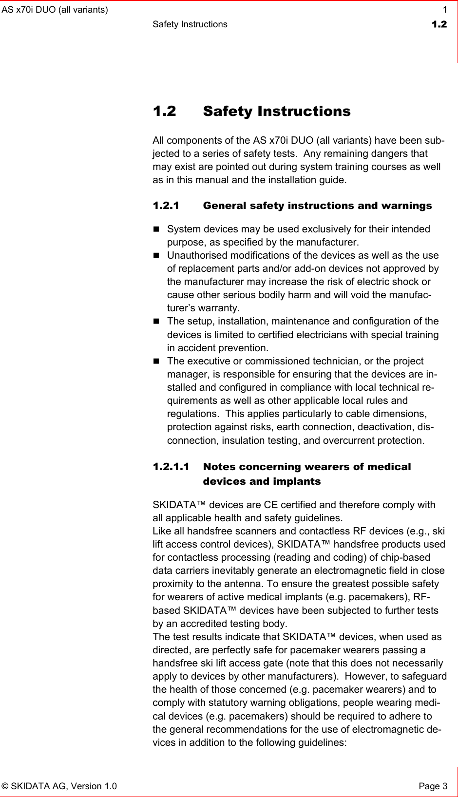 AS x70i DUO (all variants)  1 Safety Instructions  1.2   © SKIDATA AG, Version 1.0  Page 3 1.2 Safety Instructions All components of the AS x70i DUO (all variants) have been sub-jected to a series of safety tests.  Any remaining dangers that may exist are pointed out during system training courses as well as in this manual and the installation guide. 1.2.1  General safety instructions and warnings  System devices may be used exclusively for their intended purpose, as specified by the manufacturer.  Unauthorised modifications of the devices as well as the use of replacement parts and/or add-on devices not approved by the manufacturer may increase the risk of electric shock or cause other serious bodily harm and will void the manufac-turer’s warranty.  The setup, installation, maintenance and configuration of the devices is limited to certified electricians with special training in accident prevention.  The executive or commissioned technician, or the project manager, is responsible for ensuring that the devices are in-stalled and configured in compliance with local technical re-quirements as well as other applicable local rules and regulations.  This applies particularly to cable dimensions, protection against risks, earth connection, deactivation, dis-connection, insulation testing, and overcurrent protection.  1.2.1.1 Notes concerning wearers of medical devices and implants SKIDATA™ devices are CE certified and therefore comply with all applicable health and safety guidelines.   Like all handsfree scanners and contactless RF devices (e.g., ski lift access control devices), SKIDATA™ handsfree products used for contactless processing (reading and coding) of chip-based data carriers inevitably generate an electromagnetic field in close proximity to the antenna. To ensure the greatest possible safety for wearers of active medical implants (e.g. pacemakers), RF-based SKIDATA™ devices have been subjected to further tests by an accredited testing body. The test results indicate that SKIDATA™ devices, when used as directed, are perfectly safe for pacemaker wearers passing a handsfree ski lift access gate (note that this does not necessarily apply to devices by other manufacturers).  However, to safeguard the health of those concerned (e.g. pacemaker wearers) and to comply with statutory warning obligations, people wearing medi-cal devices (e.g. pacemakers) should be required to adhere to the general recommendations for the use of electromagnetic de-vices in addition to the following guidelines:  