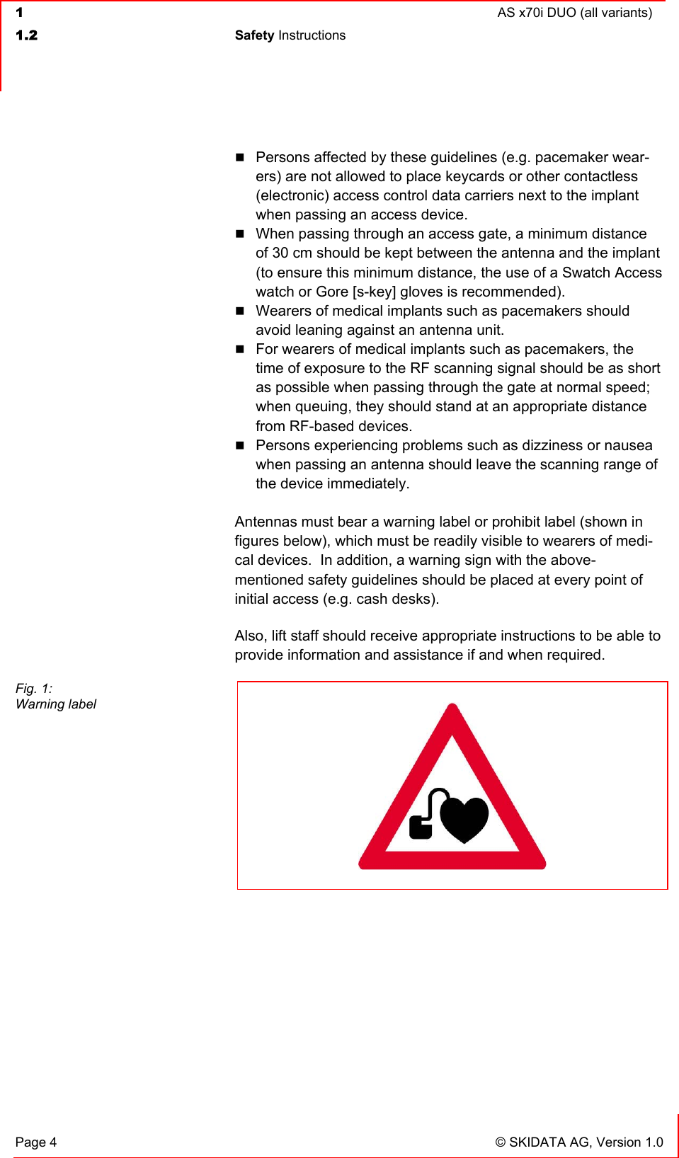  1  AS x70i DUO (all variants)  1.2 Safety Instructions   Page 4  © SKIDATA AG, Version 1.0  Persons affected by these guidelines (e.g. pacemaker wear-ers) are not allowed to place keycards or other contactless (electronic) access control data carriers next to the implant when passing an access device.  When passing through an access gate, a minimum distance of 30 cm should be kept between the antenna and the implant (to ensure this minimum distance, the use of a Swatch Access watch or Gore [s-key] gloves is recommended).  Wearers of medical implants such as pacemakers should avoid leaning against an antenna unit.  For wearers of medical implants such as pacemakers, the time of exposure to the RF scanning signal should be as short as possible when passing through the gate at normal speed; when queuing, they should stand at an appropriate distance from RF-based devices.  Persons experiencing problems such as dizziness or nausea when passing an antenna should leave the scanning range of the device immediately.  Antennas must bear a warning label or prohibit label (shown in figures below), which must be readily visible to wearers of medi-cal devices.  In addition, a warning sign with the above-mentioned safety guidelines should be placed at every point of initial access (e.g. cash desks). Also, lift staff should receive appropriate instructions to be able to provide information and assistance if and when required.    Fig. 1: Warning label    