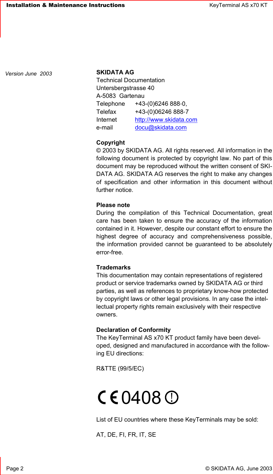   Installation &amp; Maintenance Instructions  KeyTerminal AS x70 KT      Page 2  © SKIDATA AG, June 2003  SKIDATA AG Technical Documentation Untersbergstrasse 40 A-5083  Gartenau Telephone  +43-(0)6246 888-0, Telefax  +43-(0)06246 888-7 Internet  http://www.skidata.com e-mail   docu@skidata.com Copyright  © 2003 by SKIDATA AG. All rights reserved. All information in the following document is protected by copyright law. No part of this document may be reproduced without the written consent of SKI-DATA AG. SKIDATA AG reserves the right to make any changes of specification and other information in this document without further notice. Please note During the compilation of this Technical Documentation, great care has been taken to ensure the accuracy of the information contained in it. However, despite our constant effort to ensure the highest degree of accuracy and comprehensiveness possible, the information provided cannot be guaranteed to be absolutely error-free. Trademarks This documentation may contain representations of registered product or service trademarks owned by SKIDATA AG or third parties, as well as references to proprietary know-how protected by copyright laws or other legal provisions. In any case the intel-lectual property rights remain exclusively with their respective owners. Declaration of Conformity The KeyTerminal AS x70 KT product family have been devel-oped, designed and manufactured in accordance with the follow-ing EU directions: R&amp;TTE (99/5/EC)     0408    List of EU countries where these KeyTerminals may be sold: AT, DE, FI, FR, IT, SE  Version June  2003 