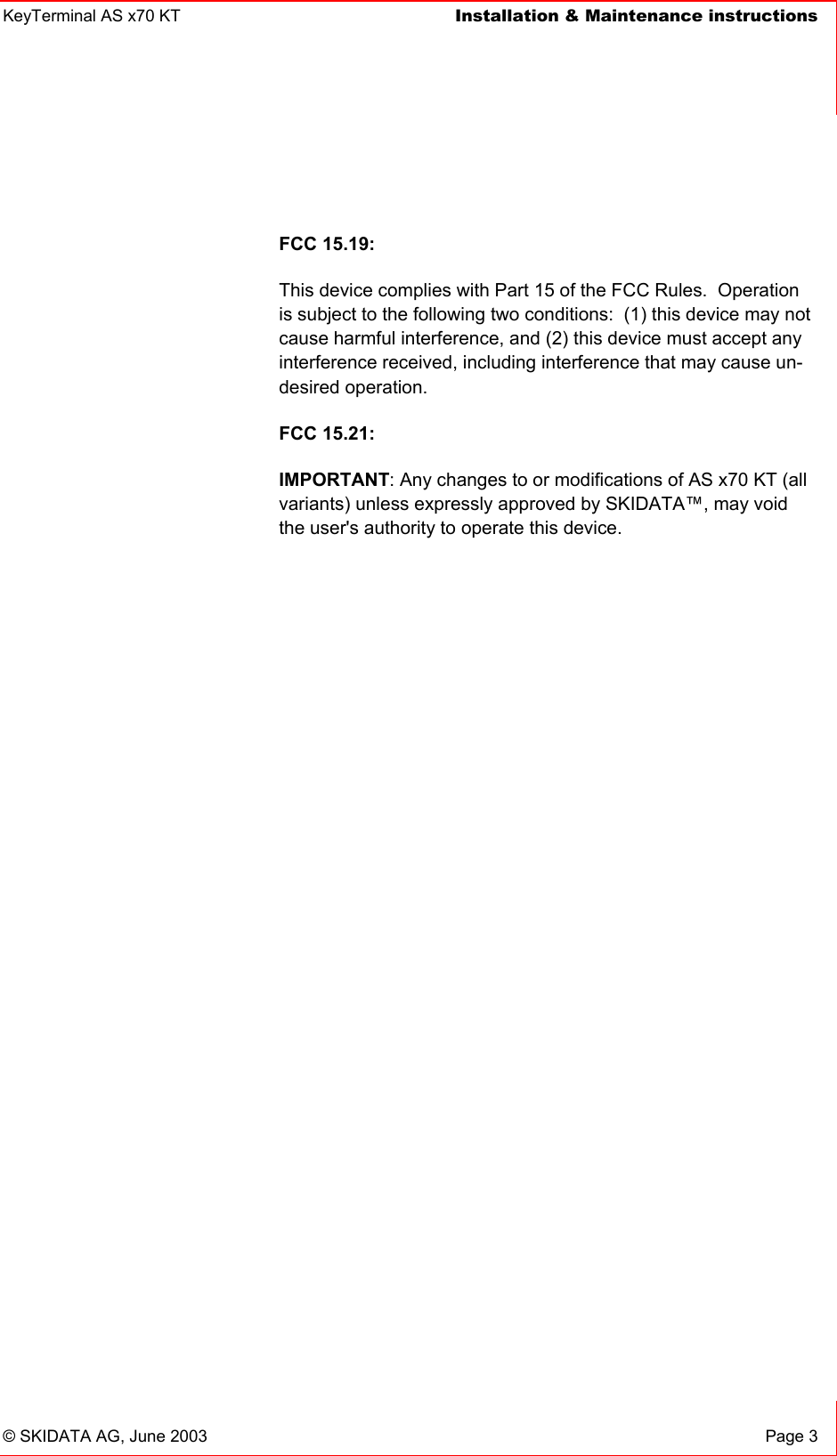 KeyTerminal AS x70 KT  Installation &amp; Maintenance instructions    © SKIDATA AG, June 2003  Page 3  FCC 15.19: This device complies with Part 15 of the FCC Rules.  Operation is subject to the following two conditions:  (1) this device may not cause harmful interference, and (2) this device must accept any interference received, including interference that may cause un-desired operation.   FCC 15.21: IMPORTANT: Any changes to or modifications of AS x70 KT (all variants) unless expressly approved by SKIDATA™, may void the user&apos;s authority to operate this device. 