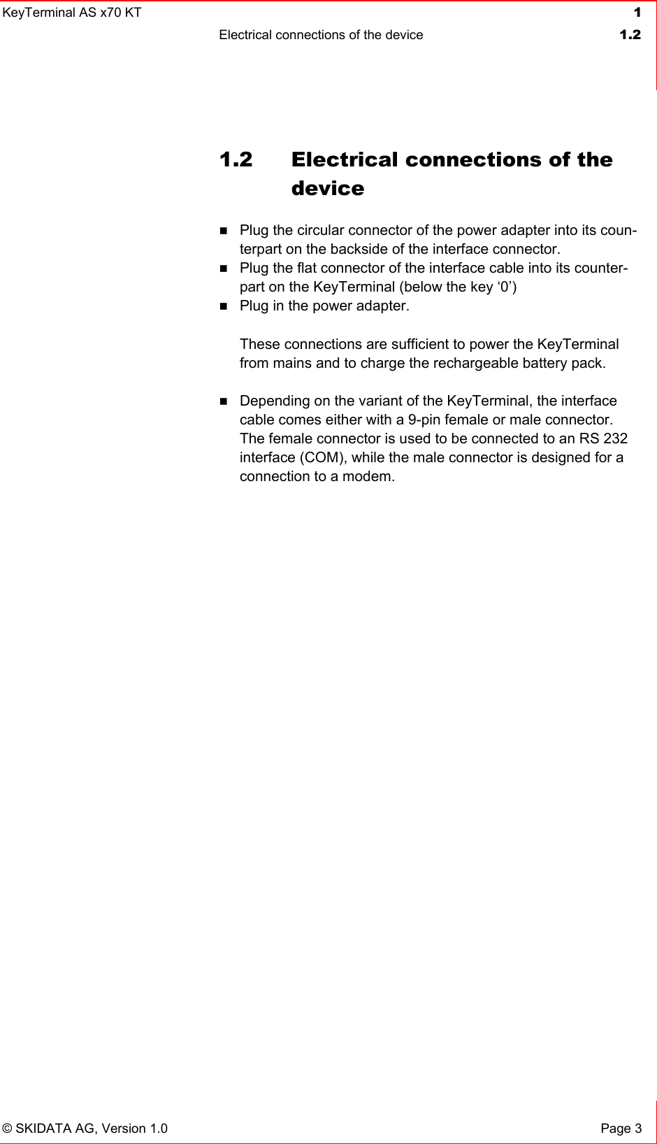 KeyTerminal AS x70 KT  1 Electrical connections of the device  1.2   © SKIDATA AG, Version 1.0  Page 3 1.2  Electrical connections of the device  Plug the circular connector of the power adapter into its coun-terpart on the backside of the interface connector.  Plug the flat connector of the interface cable into its counter-part on the KeyTerminal (below the key ‘0’)  Plug in the power adapter.   These connections are sufficient to power the KeyTerminal from mains and to charge the rechargeable battery pack.   Depending on the variant of the KeyTerminal, the interface cable comes either with a 9-pin female or male connector. The female connector is used to be connected to an RS 232 interface (COM), while the male connector is designed for a connection to a modem.  