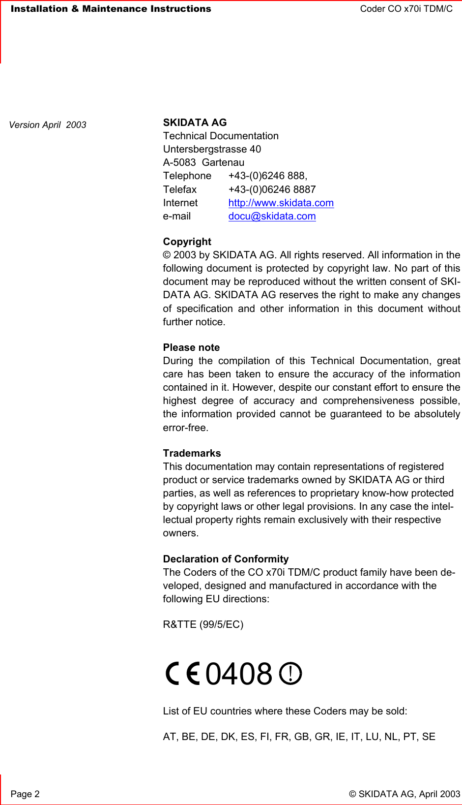   Installation &amp; Maintenance Instructions  Coder CO x70i TDM/C      Page 2  © SKIDATA AG, April 2003   SKIDATA AG Technical Documentation Untersbergstrasse 40 A-5083  Gartenau Telephone   +43-(0)6246 888, Telefax   +43-(0)06246 8887 Internet  http://www.skidata.com e-mail   docu@skidata.com Copyright  © 2003 by SKIDATA AG. All rights reserved. All information in the following document is protected by copyright law. No part of this document may be reproduced without the written consent of SKI-DATA AG. SKIDATA AG reserves the right to make any changes of specification and other information in this document without further notice. Please note During the compilation of this Technical Documentation, great care has been taken to ensure the accuracy of the information contained in it. However, despite our constant effort to ensure the highest degree of accuracy and comprehensiveness possible, the information provided cannot be guaranteed to be absolutely error-free. Trademarks This documentation may contain representations of registered product or service trademarks owned by SKIDATA AG or third parties, as well as references to proprietary know-how protected by copyright laws or other legal provisions. In any case the intel-lectual property rights remain exclusively with their respective owners. Declaration of Conformity The Coders of the CO x70i TDM/C product family have been de-veloped, designed and manufactured in accordance with the following EU directions: R&amp;TTE (99/5/EC)    0408    List of EU countries where these Coders may be sold: AT, BE, DE, DK, ES, FI, FR, GB, GR, IE, IT, LU, NL, PT, SE  Version April  2003 