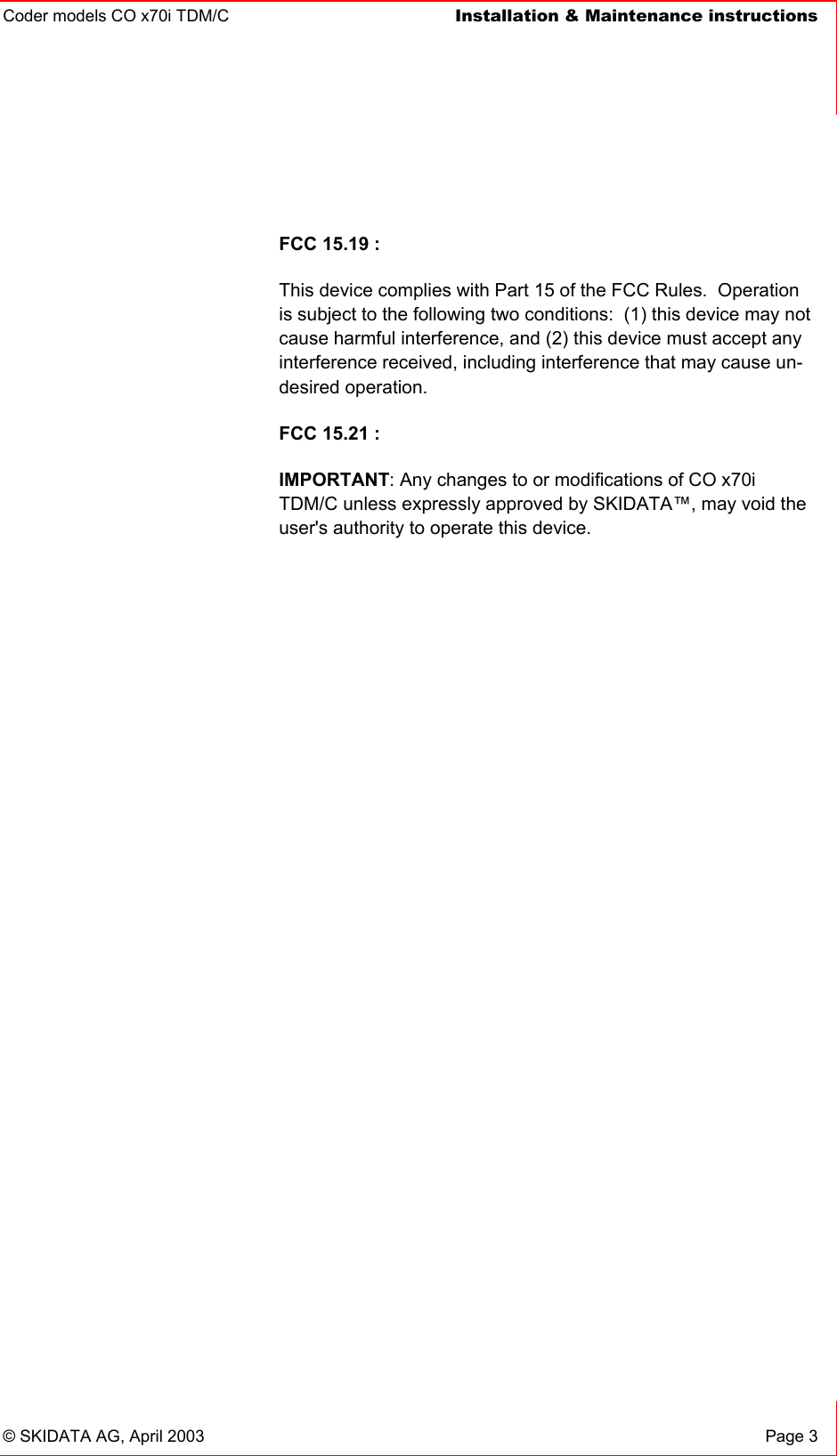 Coder models CO x70i TDM/C  Installation &amp; Maintenance instructions    © SKIDATA AG, April 2003  Page 3  FCC 15.19 : This device complies with Part 15 of the FCC Rules.  Operation is subject to the following two conditions:  (1) this device may not cause harmful interference, and (2) this device must accept any interference received, including interference that may cause un-desired operation.   FCC 15.21 : IMPORTANT: Any changes to or modifications of CO x70i TDM/C unless expressly approved by SKIDATA™, may void the user&apos;s authority to operate this device. 