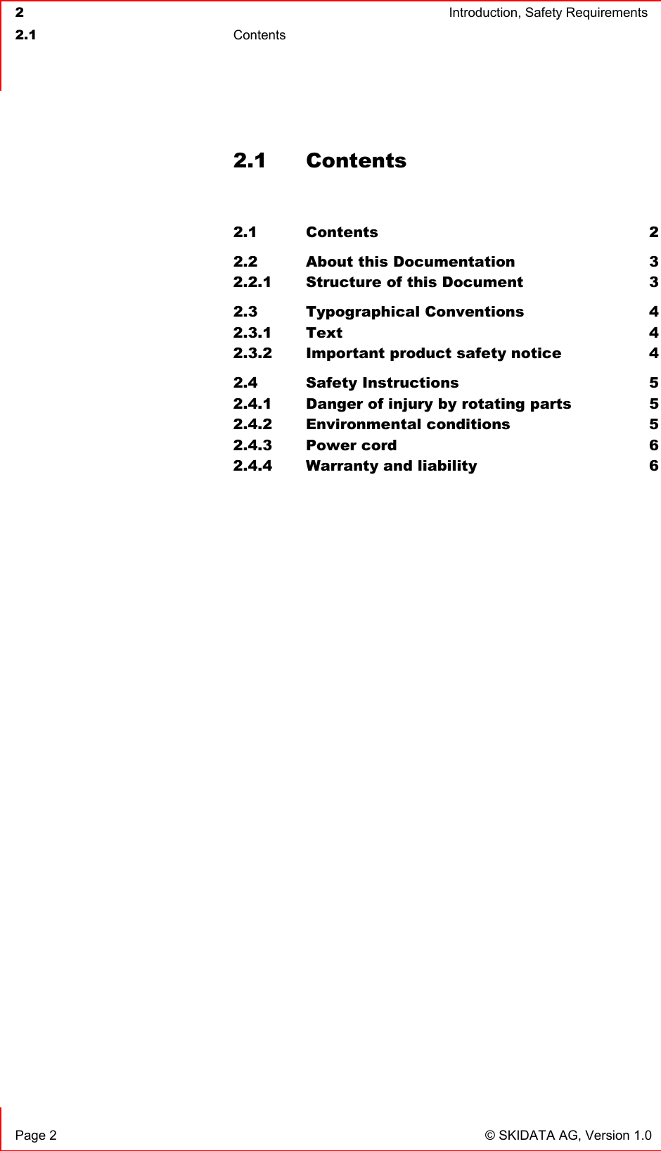  2  Introduction, Safety Requirements  2.1 Contents    Page 2  © SKIDATA AG, Version 1.0 2.1 Contents  2.1 Contents 2 2.2 About this Documentation  3 2.2.1 Structure of this Document  3 2.3 Typographical Conventions  4 2.3.1 Text 4 2.3.2 Important product safety notice  4 2.4 Safety Instructions  5 2.4.1 Danger of injury by rotating parts  5 2.4.2 Environmental conditions  5 2.4.3 Power cord  6 2.4.4 Warranty and liability  6  
