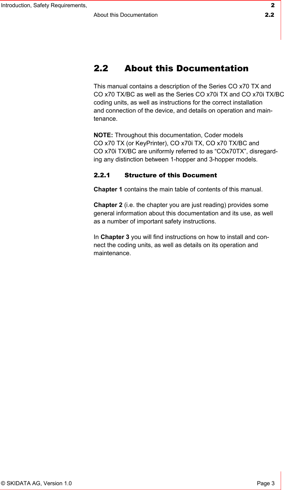 Introduction, Safety Requirements,  2 About this Documentation  2.2   © SKIDATA AG, Version 1.0  Page 3 2.2  About this Documentation This manual contains a description of the Series CO x70 TX and CO x70 TX/BC as well as the Series CO x70i TX and CO x70i TX/BC coding units, as well as instructions for the correct installation and connection of the device, and details on operation and main-tenance.  NOTE: Throughout this documentation, Coder models  CO x70 TX (or KeyPrinter), CO x70i TX, CO x70 TX/BC and CO x70i TX/BC are uniformly referred to as “COx70TX”, disregard-ing any distinction between 1-hopper and 3-hopper models. 2.2.1  Structure of this Document Chapter 1 contains the main table of contents of this manual. Chapter 2 (i.e. the chapter you are just reading) provides some general information about this documentation and its use, as well as a number of important safety instructions. In Chapter 3 you will find instructions on how to install and con-nect the coding units, as well as details on its operation and maintenance.   