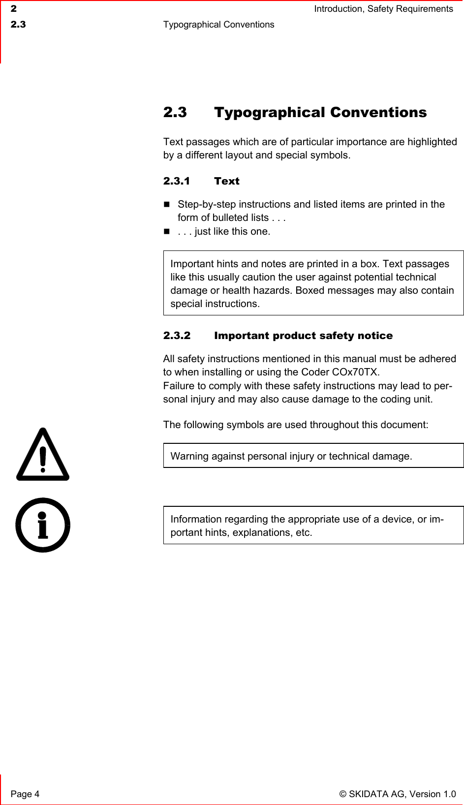  2  Introduction, Safety Requirements  2.3 Typographical Conventions    Page 4  © SKIDATA AG, Version 1.0 2.3 Typographical Conventions Text passages which are of particular importance are highlighted by a different layout and special symbols. 2.3.1 Text  Step-by-step instructions and listed items are printed in the form of bulleted lists . . .  . . . just like this one.  Important hints and notes are printed in a box. Text passages like this usually caution the user against potential technical damage or health hazards. Boxed messages may also contain special instructions.  2.3.2  Important product safety notice All safety instructions mentioned in this manual must be adhered to when installing or using the Coder COx70TX. Failure to comply with these safety instructions may lead to per-sonal injury and may also cause damage to the coding unit. The following symbols are used throughout this document: Warning against personal injury or technical damage.  Information regarding the appropriate use of a device, or im-portant hints, explanations, etc. 