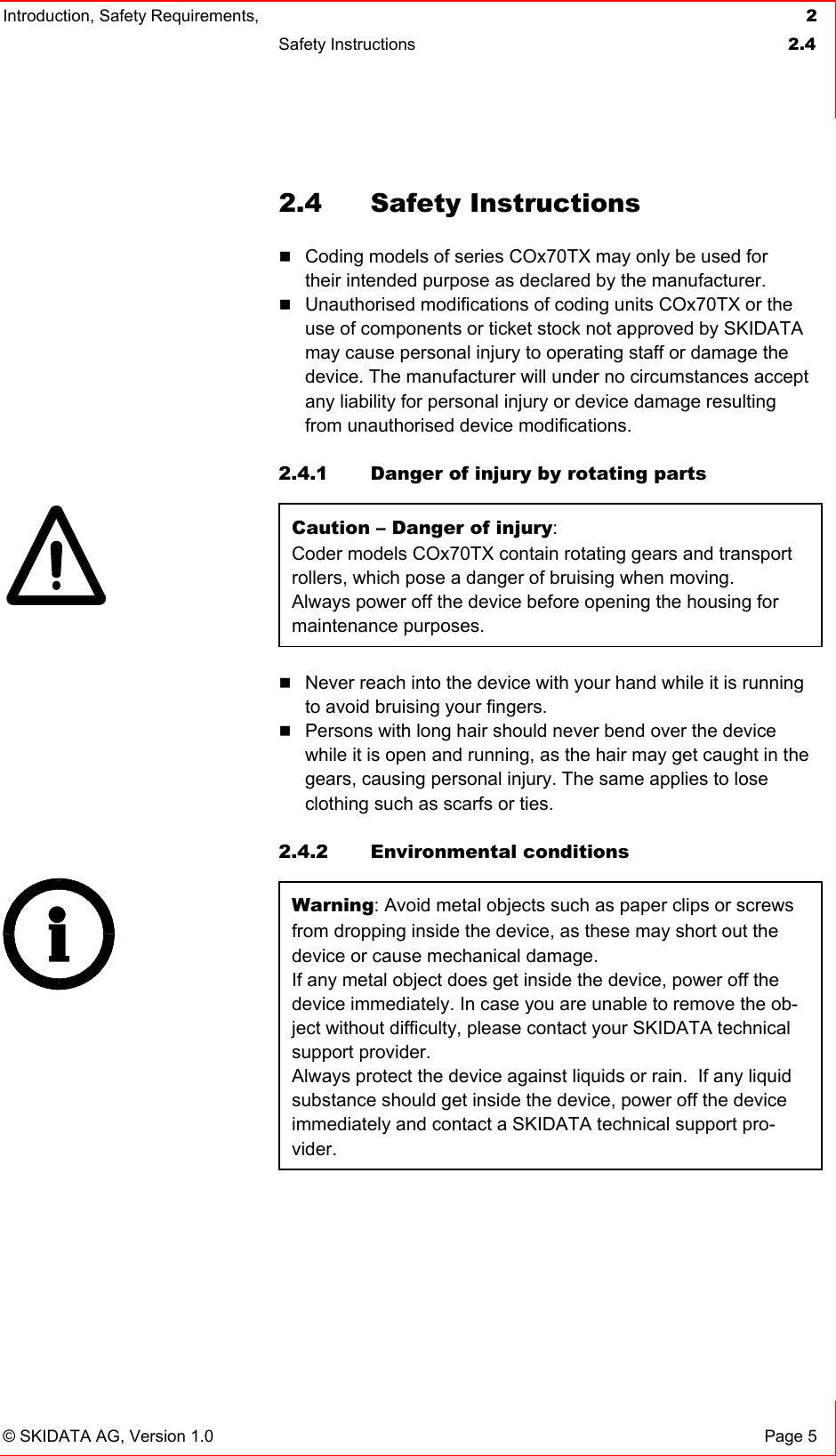 Introduction, Safety Requirements,  2 Safety Instructions  2.4   © SKIDATA AG, Version 1.0  Page 5 2.4 Safety Instructions  Coding models of series COx70TX may only be used for their intended purpose as declared by the manufacturer.  Unauthorised modifications of coding units COx70TX or the use of components or ticket stock not approved by SKIDATA may cause personal injury to operating staff or damage the device. The manufacturer will under no circumstances accept any liability for personal injury or device damage resulting from unauthorised device modifications.   2.4.1  Danger of injury by rotating parts Caution – Danger of injury:  Coder models COx70TX contain rotating gears and transport rollers, which pose a danger of bruising when moving. Always power off the device before opening the housing for maintenance purposes.  Never reach into the device with your hand while it is running to avoid bruising your fingers.  Persons with long hair should never bend over the device while it is open and running, as the hair may get caught in the gears, causing personal injury. The same applies to lose clothing such as scarfs or ties.   2.4.2 Environmental conditions Warning: Avoid metal objects such as paper clips or screws from dropping inside the device, as these may short out the device or cause mechanical damage. If any metal object does get inside the device, power off the device immediately. In case you are unable to remove the ob-ject without difficulty, please contact your SKIDATA technical support provider.  Always protect the device against liquids or rain.  If any liquid substance should get inside the device, power off the device immediately and contact a SKIDATA technical support pro-vider.   