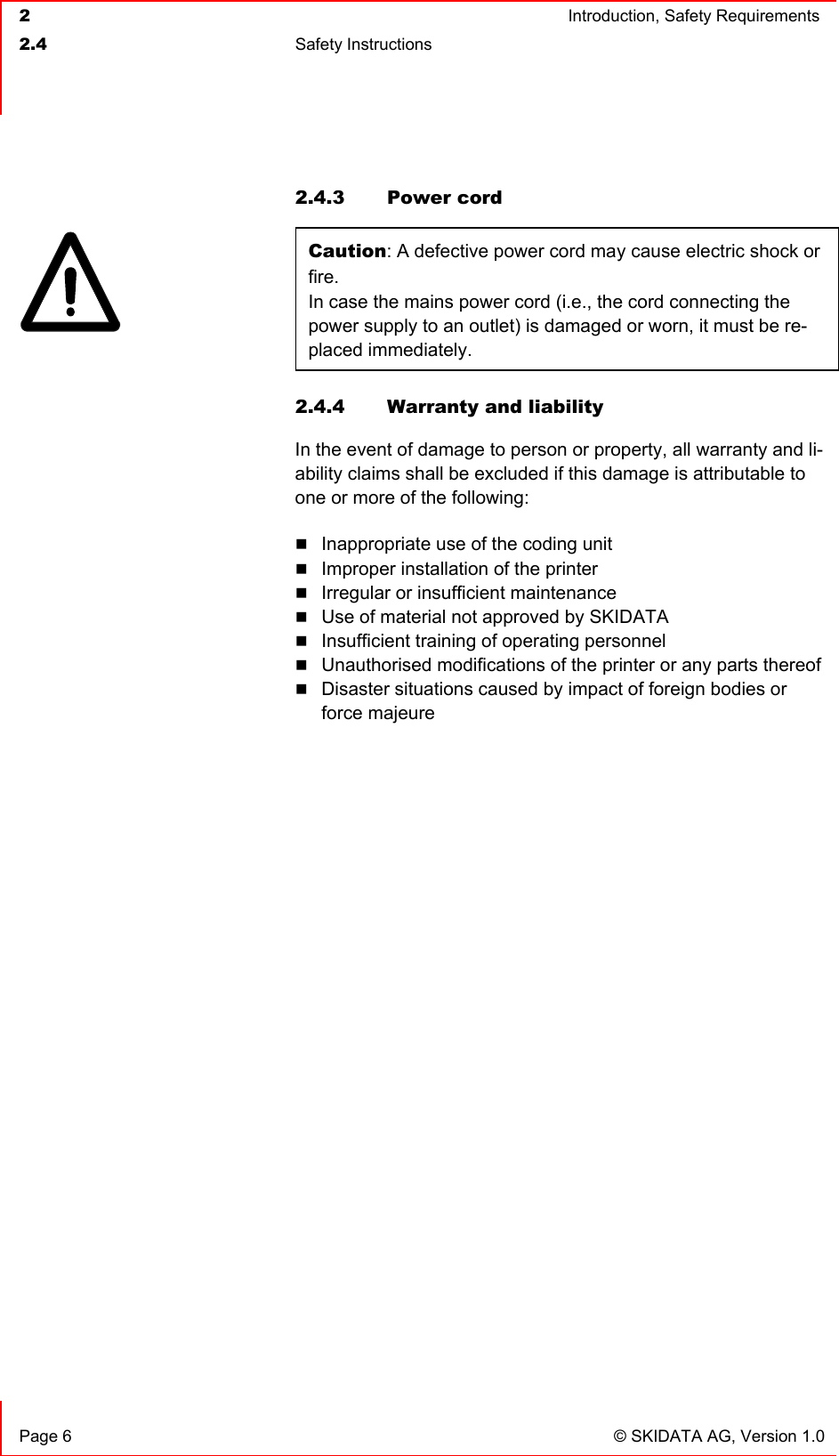  2  Introduction, Safety Requirements  2.4 Safety Instructions    Page 6  © SKIDATA AG, Version 1.0 2.4.3 Power cord Caution: A defective power cord may cause electric shock or fire. In case the mains power cord (i.e., the cord connecting the power supply to an outlet) is damaged or worn, it must be re-placed immediately. 2.4.4  Warranty and liability In the event of damage to person or property, all warranty and li-ability claims shall be excluded if this damage is attributable to one or more of the following:  Inappropriate use of the coding unit  Improper installation of the printer  Irregular or insufficient maintenance  Use of material not approved by SKIDATA  Insufficient training of operating personnel  Unauthorised modifications of the printer or any parts thereof  Disaster situations caused by impact of foreign bodies or force majeure   