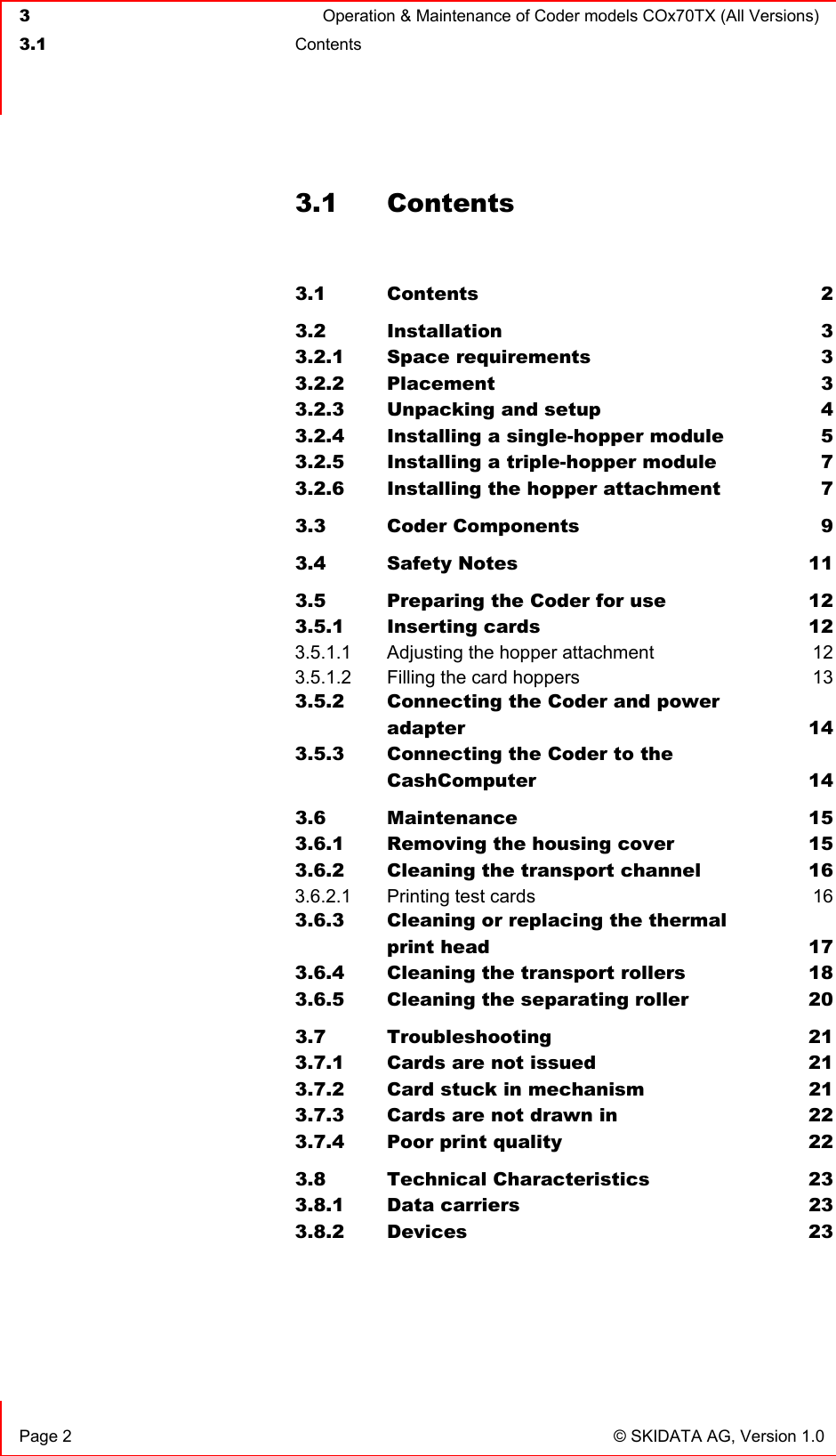  3  Operation &amp; Maintenance of Coder models COx70TX (All Versions)  3.1 Contents    Page 2  © SKIDATA AG, Version 1.0 3.1 Contents  3.1 Contents 2 3.2 Installation 3 3.2.1 Space requirements  3 3.2.2 Placement 3 3.2.3 Unpacking and setup  4 3.2.4 Installing a single-hopper module  5 3.2.5 Installing a triple-hopper module  7 3.2.6 Installing the hopper attachment  7 3.3 Coder Components  9 3.4 Safety Notes  11 3.5 Preparing the Coder for use  12 3.5.1 Inserting cards  12 3.5.1.1 Adjusting the hopper attachment  12 3.5.1.2 Filling the card hoppers  13 3.5.2 Connecting the Coder and power  adapter 14 3.5.3 Connecting the Coder to the  CashComputer 14 3.6 Maintenance 15 3.6.1 Removing the housing cover  15 3.6.2 Cleaning the transport channel  16 3.6.2.1 Printing test cards  16 3.6.3 Cleaning or replacing the thermal  print head  17 3.6.4 Cleaning the transport rollers  18 3.6.5 Cleaning the separating roller  20 3.7 Troubleshooting 21 3.7.1 Cards are not issued  21 3.7.2 Card stuck in mechanism  21 3.7.3 Cards are not drawn in  22 3.7.4 Poor print quality  22 3.8 Technical Characteristics  23 3.8.1 Data carriers  23 3.8.2 Devices 23  