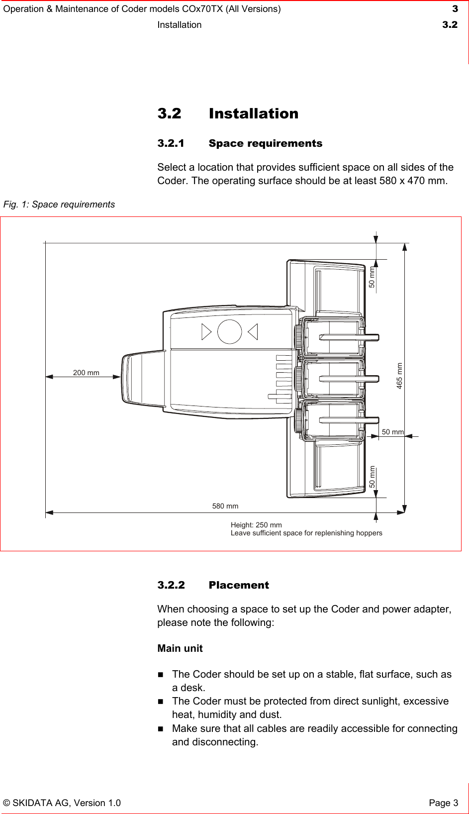 Operation &amp; Maintenance of Coder models COx70TX (All Versions) 3 Installation  3.2   © SKIDATA AG, Version 1.0  Page 3 3.2 Installation 3.2.1 Space requirements Select a location that provides sufficient space on all sides of the Coder. The operating surface should be at least 580 x 470 mm.  3.2.2 Placement When choosing a space to set up the Coder and power adapter, please note the following: Main unit  The Coder should be set up on a stable, flat surface, such as a desk.  The Coder must be protected from direct sunlight, excessive heat, humidity and dust.  Make sure that all cables are readily accessible for connecting and disconnecting. Fig. 1: Space requirements  465 mm50 mm 50 mm50 mm200 mm580 mmHeight: 250 mmLeave sufficient space for replenishing hoppers 