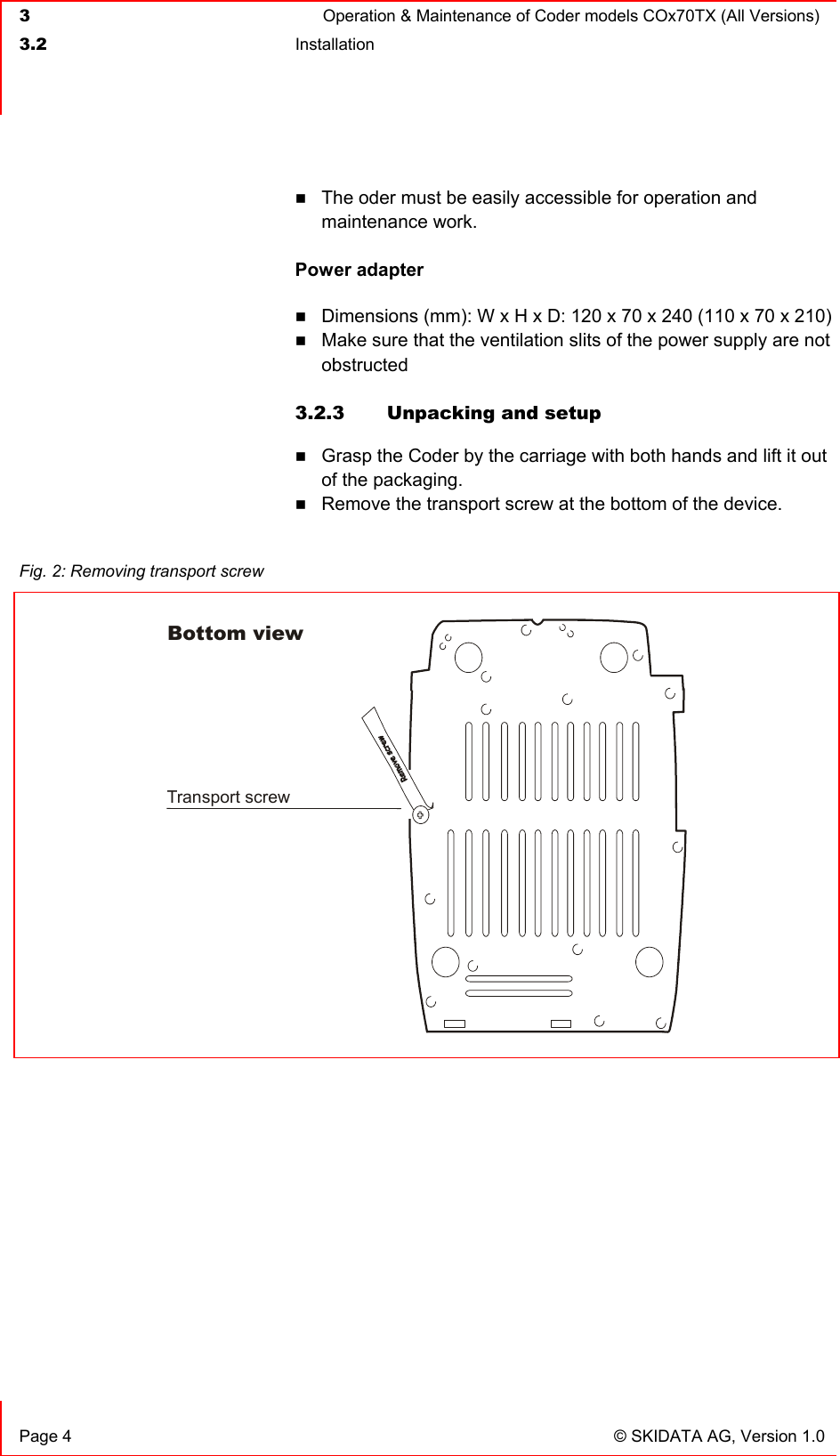  3  Operation &amp; Maintenance of Coder models COx70TX (All Versions)  3.2 Installation    Page 4  © SKIDATA AG, Version 1.0  The oder must be easily accessible for operation and maintenance work.  Power adapter  Dimensions (mm): W x H x D: 120 x 70 x 240 (110 x 70 x 210)  Make sure that the ventilation slits of the power supply are not obstructed  3.2.3  Unpacking and setup  Grasp the Coder by the carriage with both hands and lift it out of the packaging.  Remove the transport screw at the bottom of the device.  Fig. 2: Removing transport screw  Transport screwBottom view 