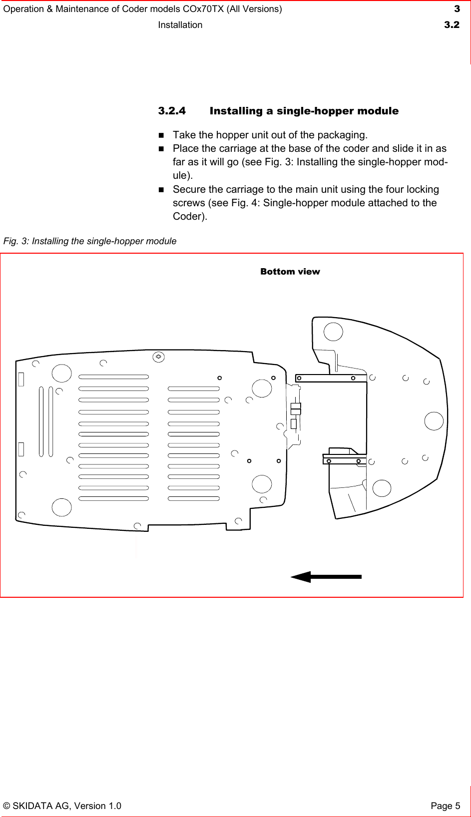 Operation &amp; Maintenance of Coder models COx70TX (All Versions) 3 Installation  3.2   © SKIDATA AG, Version 1.0  Page 5 3.2.4 Installing a single-hopper module  Take the hopper unit out of the packaging.  Place the carriage at the base of the coder and slide it in as far as it will go (see Fig. 3: Installing the single-hopper mod-ule).  Secure the carriage to the main unit using the four locking screws (see Fig. 4: Single-hopper module attached to the Coder).     Fig. 3: Installing the single-hopper module   