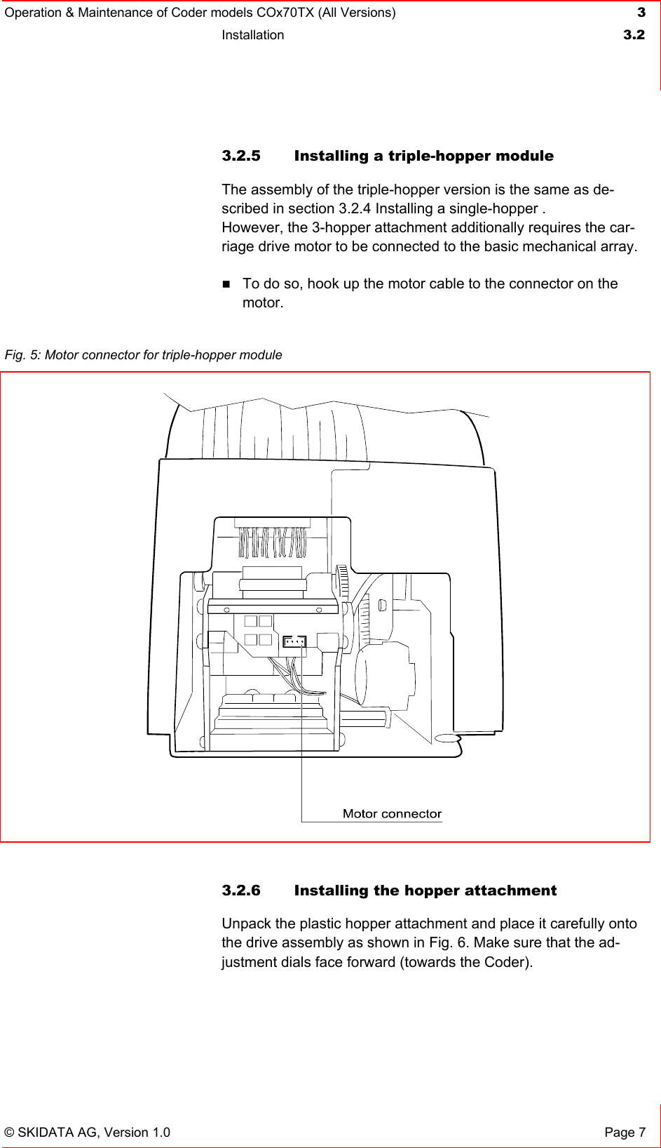 Operation &amp; Maintenance of Coder models COx70TX (All Versions) 3 Installation  3.2   © SKIDATA AG, Version 1.0  Page 7 3.2.5 Installing a triple-hopper module The assembly of the triple-hopper version is the same as de-scribed in section 3.2.4 Installing a single-hopper .  However, the 3-hopper attachment additionally requires the car-riage drive motor to be connected to the basic mechanical array.    To do so, hook up the motor cable to the connector on the motor.   3.2.6  Installing the hopper attachment Unpack the plastic hopper attachment and place it carefully onto the drive assembly as shown in Fig. 6. Make sure that the ad-justment dials face forward (towards the Coder).  Fig. 5: Motor connector for triple-hopper module   