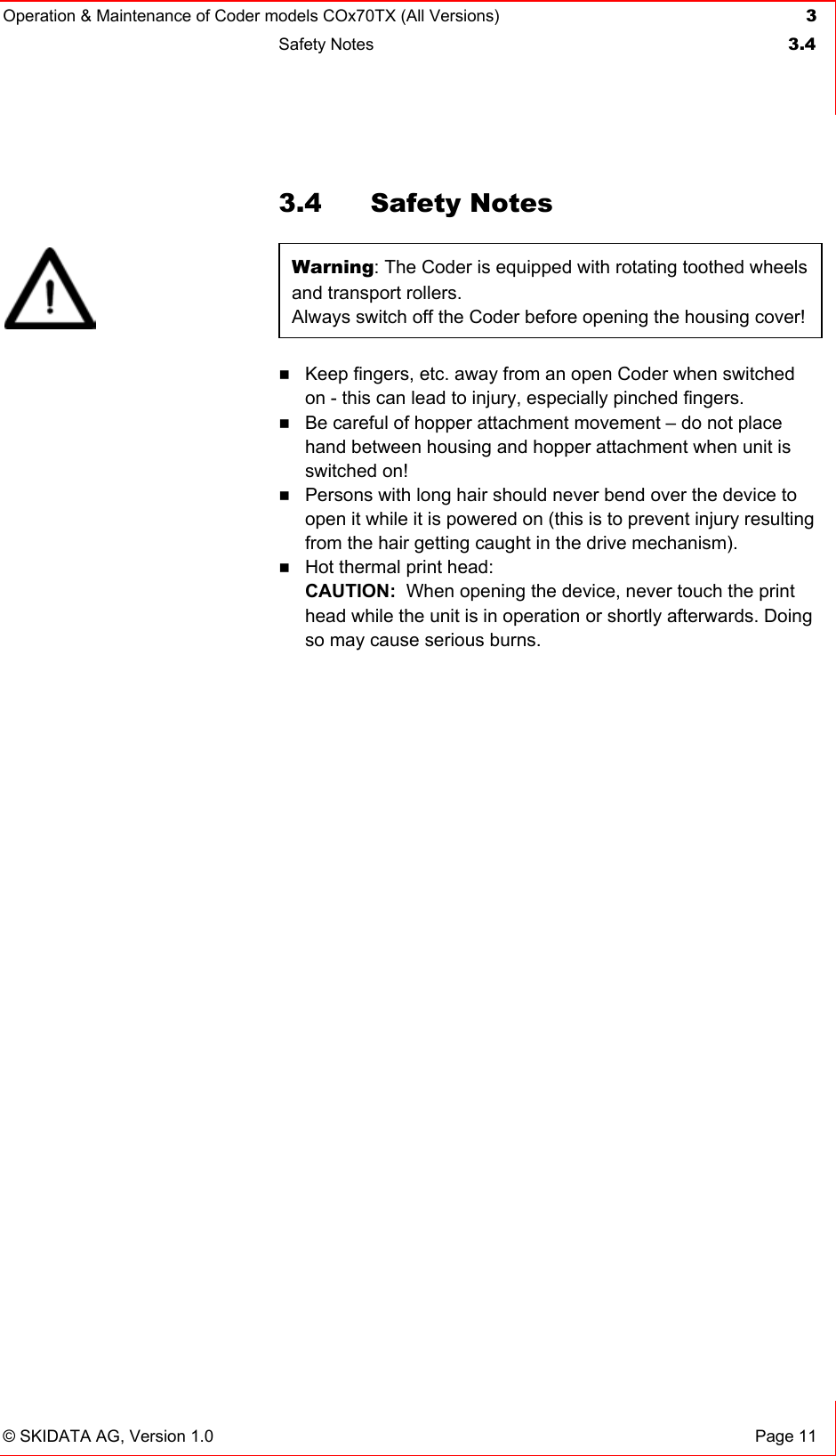 Operation &amp; Maintenance of Coder models COx70TX (All Versions) 3 Safety Notes  3.4   © SKIDATA AG, Version 1.0  Page 11 3.4 Safety Notes Warning: The Coder is equipped with rotating toothed wheels and transport rollers. Always switch off the Coder before opening the housing cover!  Keep fingers, etc. away from an open Coder when switched on - this can lead to injury, especially pinched fingers.  Be careful of hopper attachment movement – do not place hand between housing and hopper attachment when unit is switched on!  Persons with long hair should never bend over the device to open it while it is powered on (this is to prevent injury resulting from the hair getting caught in the drive mechanism).  Hot thermal print head: CAUTION:  When opening the device, never touch the print head while the unit is in operation or shortly afterwards. Doing so may cause serious burns.    