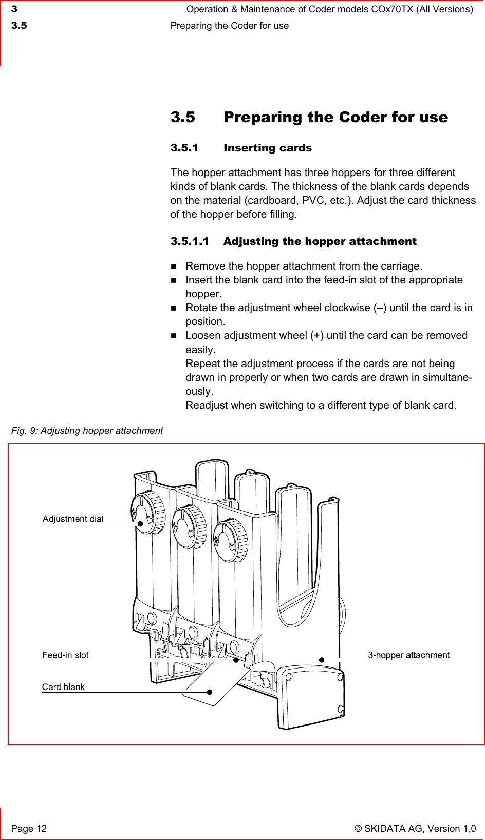  3  Operation &amp; Maintenance of Coder models COx70TX (All Versions)  3.5  Preparing the Coder for use     Page 12  © SKIDATA AG, Version 1.0 3.5  Preparing the Coder for use 3.5.1 Inserting cards The hopper attachment has three hoppers for three different kinds of blank cards. The thickness of the blank cards depends on the material (cardboard, PVC, etc.). Adjust the card thickness of the hopper before filling. 3.5.1.1  Adjusting the hopper attachment  Remove the hopper attachment from the carriage.  Insert the blank card into the feed-in slot of the appropriate hopper.  Rotate the adjustment wheel clockwise (–) until the card is in position.  Loosen adjustment wheel (+) until the card can be removed easily.  Repeat the adjustment process if the cards are not being drawn in properly or when two cards are drawn in simultane-ously. Readjust when switching to a different type of blank card.    Fig. 9: Adjusting hopper attachment    
