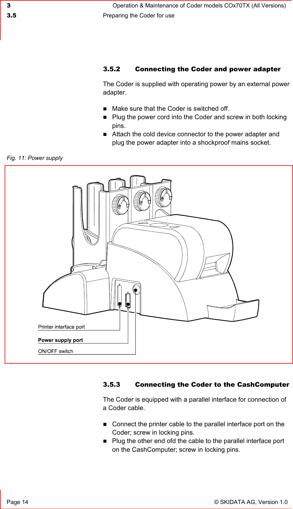  3  Operation &amp; Maintenance of Coder models COx70TX (All Versions)  3.5  Preparing the Coder for use     Page 14  © SKIDATA AG, Version 1.0 3.5.2  Connecting the Coder and power adapter The Coder is supplied with operating power by an external power adapter.  Make sure that the Coder is switched off.  Plug the power cord into the Coder and screw in both locking pins.  Attach the cold device connector to the power adapter and plug the power adapter into a shockproof mains socket.   3.5.3  Connecting the Coder to the CashComputer The Coder is equipped with a parallel interface for connection of a Coder cable.  Connect the printer cable to the parallel interface port on the Coder; screw in locking pins.  Plug the other end ofd the cable to the parallel interface port on the CashComputer; screw in locking pins.   Fig. 11: Power supply   