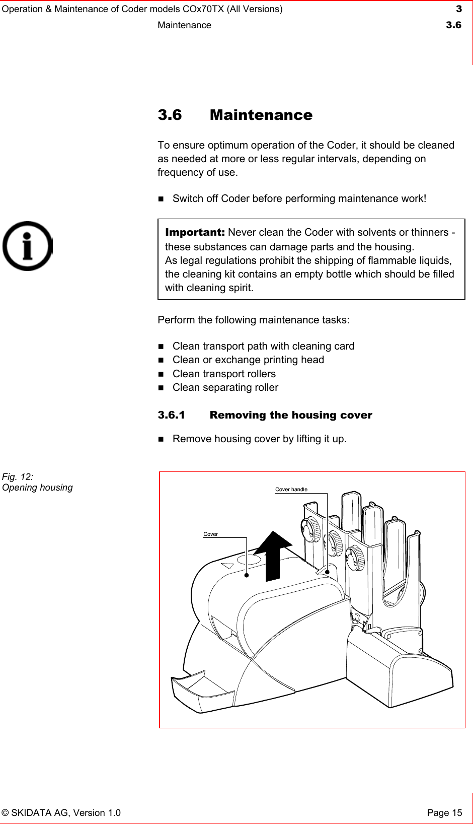 Operation &amp; Maintenance of Coder models COx70TX (All Versions) 3 Maintenance  3.6   © SKIDATA AG, Version 1.0  Page 15 3.6 Maintenance To ensure optimum operation of the Coder, it should be cleaned as needed at more or less regular intervals, depending on frequency of use.  Switch off Coder before performing maintenance work!  Important: Never clean the Coder with solvents or thinners - these substances can damage parts and the housing.  As legal regulations prohibit the shipping of flammable liquids, the cleaning kit contains an empty bottle which should be filled with cleaning spirit. Perform the following maintenance tasks:  Clean transport path with cleaning card  Clean or exchange printing head  Clean transport rollers  Clean separating roller   3.6.1  Removing the housing cover  Remove housing cover by lifting it up.     Fig. 12: Opening housing  
