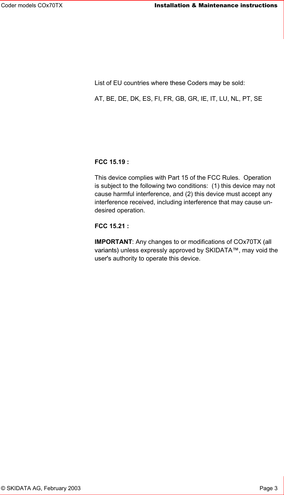 Coder models COx70TX  Installation &amp; Maintenance instructions    © SKIDATA AG, February 2003  Page 3  List of EU countries where these Coders may be sold: AT, BE, DE, DK, ES, FI, FR, GB, GR, IE, IT, LU, NL, PT, SE    FCC 15.19 : This device complies with Part 15 of the FCC Rules.  Operation is subject to the following two conditions:  (1) this device may not cause harmful interference, and (2) this device must accept any interference received, including interference that may cause un-desired operation.   FCC 15.21 : IMPORTANT: Any changes to or modifications of COx70TX (all variants) unless expressly approved by SKIDATA™, may void theuser&apos;s authority to operate this device. 