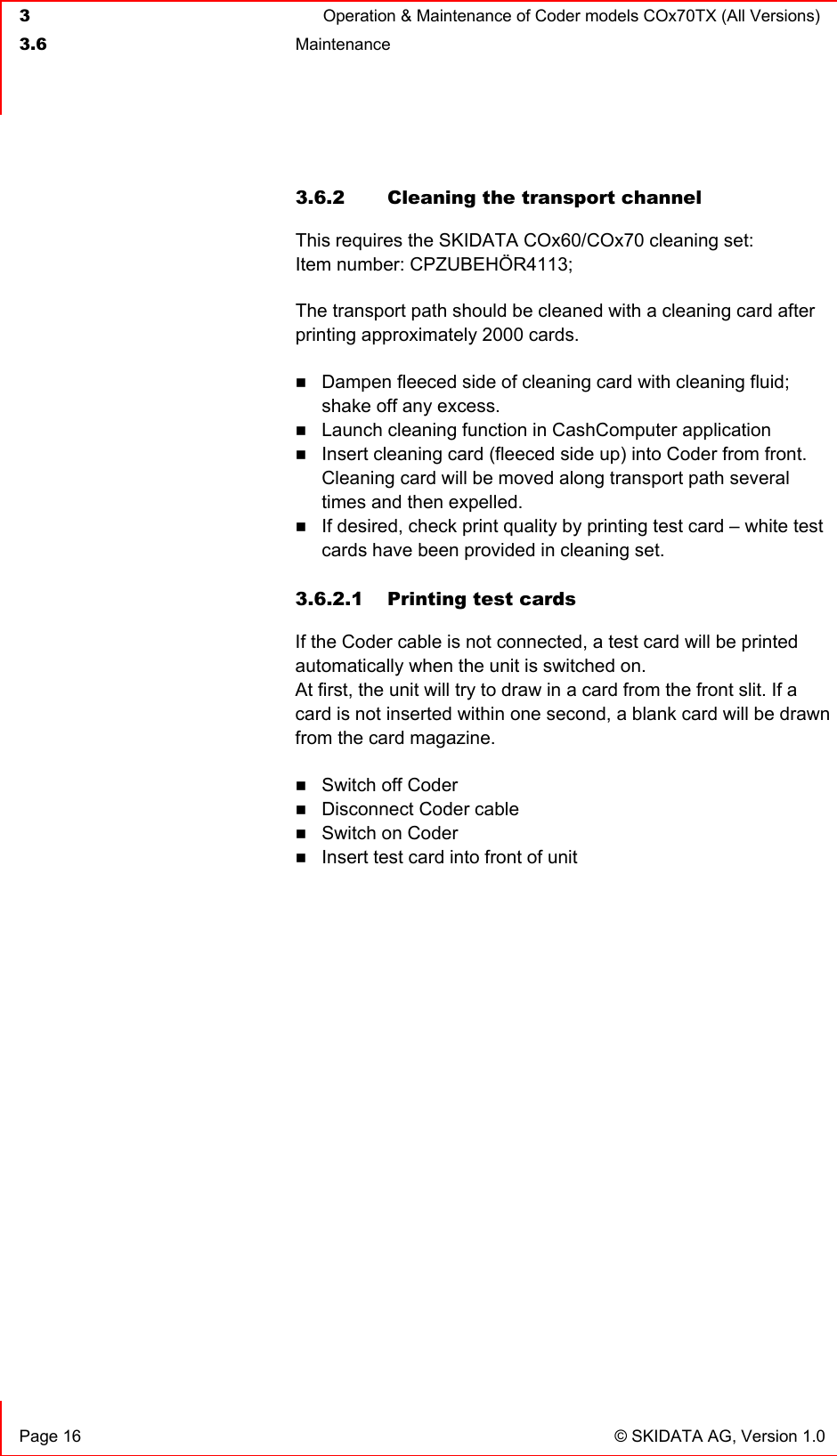  3  Operation &amp; Maintenance of Coder models COx70TX (All Versions)  3.6 Maintenance     Page 16  © SKIDATA AG, Version 1.0 3.6.2 Cleaning the transport channel This requires the SKIDATA COx60/COx70 cleaning set: Item number: CPZUBEHÖR4113; The transport path should be cleaned with a cleaning card after printing approximately 2000 cards.  Dampen fleeced side of cleaning card with cleaning fluid; shake off any excess.  Launch cleaning function in CashComputer application  Insert cleaning card (fleeced side up) into Coder from front. Cleaning card will be moved along transport path several times and then expelled.  If desired, check print quality by printing test card – white test cards have been provided in cleaning set.   3.6.2.1  Printing test cards If the Coder cable is not connected, a test card will be printed automatically when the unit is switched on. At first, the unit will try to draw in a card from the front slit. If a card is not inserted within one second, a blank card will be drawn from the card magazine.  Switch off Coder   Disconnect Coder cable  Switch on Coder  Insert test card into front of unit   