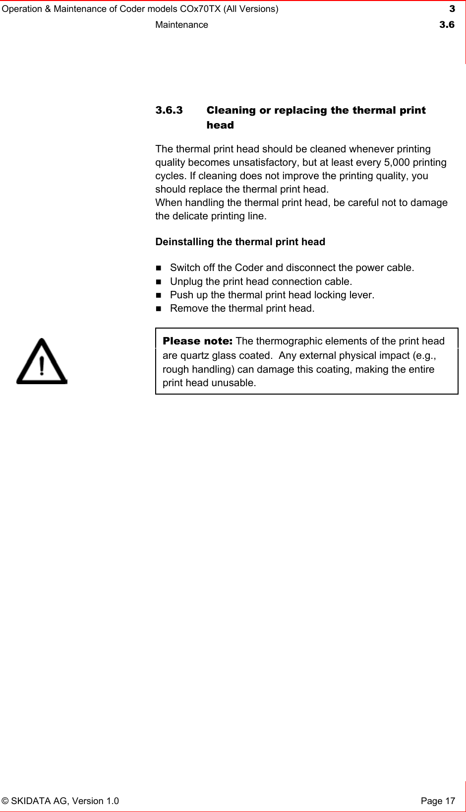 Operation &amp; Maintenance of Coder models COx70TX (All Versions) 3 Maintenance  3.6   © SKIDATA AG, Version 1.0  Page 17 3.6.3  Cleaning or replacing the thermal print head The thermal print head should be cleaned whenever printing quality becomes unsatisfactory, but at least every 5,000 printing cycles. If cleaning does not improve the printing quality, you should replace the thermal print head.  When handling the thermal print head, be careful not to damage the delicate printing line. Deinstalling the thermal print head  Switch off the Coder and disconnect the power cable.  Unplug the print head connection cable.  Push up the thermal print head locking lever.  Remove the thermal print head.  Please note: The thermographic elements of the print head are quartz glass coated.  Any external physical impact (e.g., rough handling) can damage this coating, making the entire print head unusable.   