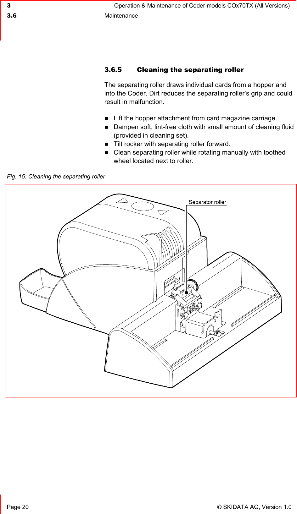  3  Operation &amp; Maintenance of Coder models COx70TX (All Versions)  3.6 Maintenance     Page 20  © SKIDATA AG, Version 1.0 3.6.5  Cleaning the separating roller The separating roller draws individual cards from a hopper and into the Coder. Dirt reduces the separating roller’s grip and could result in malfunction.  Lift the hopper attachment from card magazine carriage.  Dampen soft, lint-free cloth with small amount of cleaning fluid (provided in cleaning set).  Tilt rocker with separating roller forward.  Clean separating roller while rotating manually with toothed wheel located next to roller.     Fig. 15: Cleaning the separating roller   