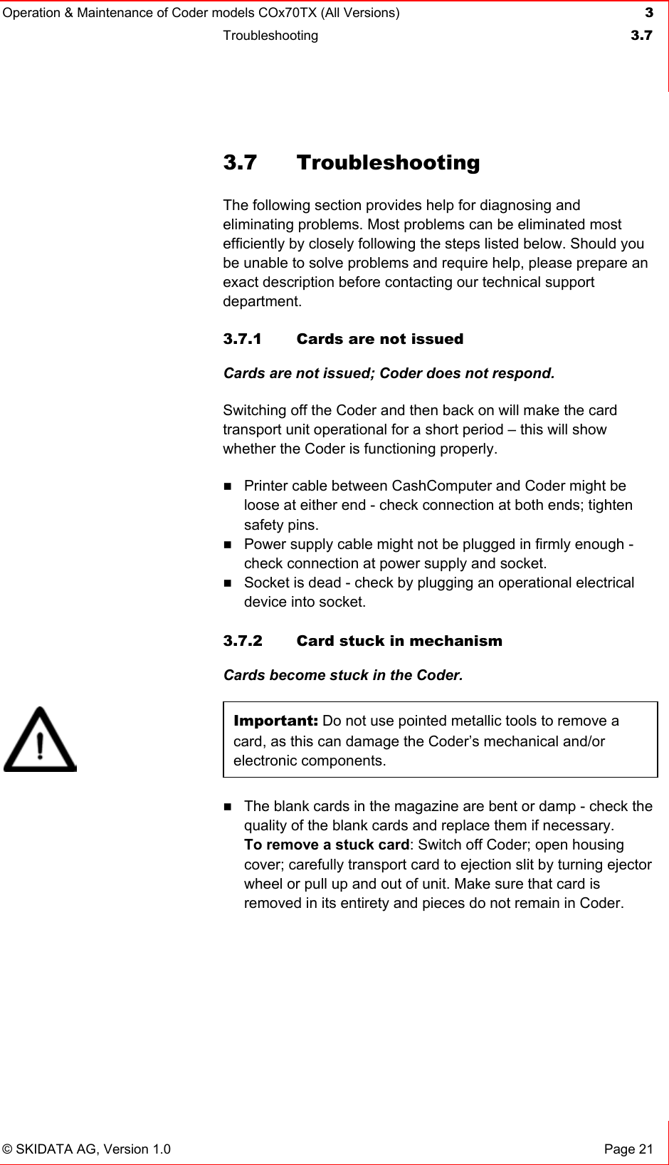 Operation &amp; Maintenance of Coder models COx70TX (All Versions) 3 Troubleshooting  3.7   © SKIDATA AG, Version 1.0  Page 21 3.7 Troubleshooting The following section provides help for diagnosing and eliminating problems. Most problems can be eliminated most efficiently by closely following the steps listed below. Should you be unable to solve problems and require help, please prepare an exact description before contacting our technical support department. 3.7.1  Cards are not issued Cards are not issued; Coder does not respond. Switching off the Coder and then back on will make the card transport unit operational for a short period – this will show whether the Coder is functioning properly.  Printer cable between CashComputer and Coder might be loose at either end - check connection at both ends; tighten safety pins.  Power supply cable might not be plugged in firmly enough - check connection at power supply and socket.  Socket is dead - check by plugging an operational electrical device into socket.  3.7.2  Card stuck in mechanism Cards become stuck in the Coder. Important: Do not use pointed metallic tools to remove a card, as this can damage the Coder’s mechanical and/or electronic components.  The blank cards in the magazine are bent or damp - check the quality of the blank cards and replace them if necessary. To remove a stuck card: Switch off Coder; open housing cover; carefully transport card to ejection slit by turning ejector wheel or pull up and out of unit. Make sure that card is removed in its entirety and pieces do not remain in Coder.  