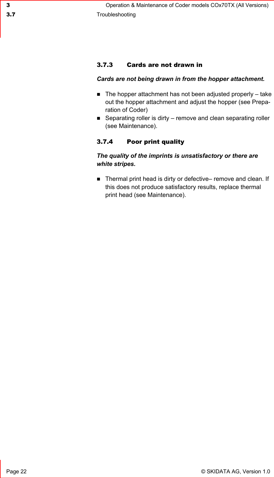  3  Operation &amp; Maintenance of Coder models COx70TX (All Versions)  3.7 Troubleshooting     Page 22  © SKIDATA AG, Version 1.0 3.7.3  Cards are not drawn in Cards are not being drawn in from the hopper attachment.  The hopper attachment has not been adjusted properly – take out the hopper attachment and adjust the hopper (see Prepa-ration of Coder)  Separating roller is dirty – remove and clean separating roller (see Maintenance).  3.7.4  Poor print quality The quality of the imprints is unsatisfactory or there are white stripes.  Thermal print head is dirty or defective– remove and clean. If this does not produce satisfactory results, replace thermal print head (see Maintenance).  