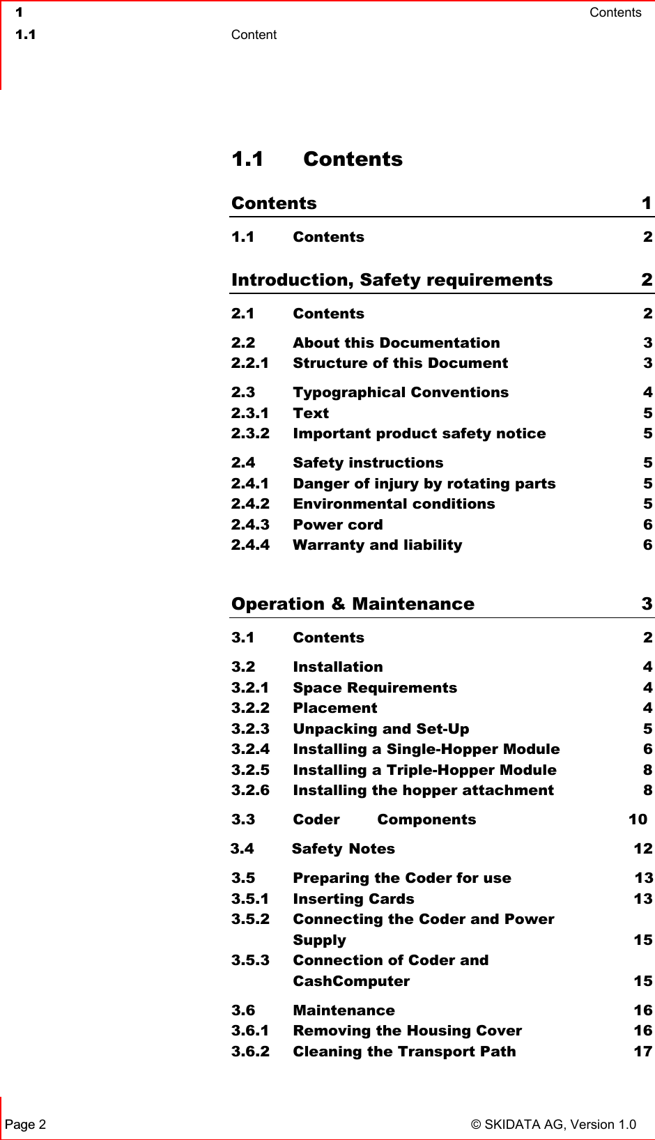  1  Contents  1.1 Content   Page 2 © SKIDATA AG, Version 1.0 1.1 Contents Contents 1 1.1   Contents  2  Introduction, Safety requirements  2 2.1 Contents  2 2.2  About this Documentation  3 2.2.1  Structure of this Document  3 2.3 Typographical Conventions  4 2.3.1 Text  5 2.3.2  Important product safety notice  5 2.4 Safety instructions  5 2.4.1  Danger of injury by rotating parts  5 2.4.2 Environmental conditions  5 2.4.3 Power cord  6 2.4.4  Warranty and liability  6  Operation &amp; Maintenance  3 3.1 Contents  2 3.2 Installation  4 3.2.1 Space Requirements  4 3.2.2 Placement  4 3.2.3  Unpacking and Set-Up  5 3.2.4  Installing a Single-Hopper Module  6 3.2.5  Installing a Triple-Hopper Module  8 3.2.6  Installing the hopper attachment  8 3.3 Coder Components 10 3.4 Safety Notes 12 3.5 Preparing the Coder for usennnn 13 3.5.1 Inserting Cards  13 3.5.2 Connecting the Coder and Power  Supply 15 3.5.3 Connection of Coder and   CashComputer  15 3.6 Maintenance  16 3.6.1  Removing the Housing Cover  16 3.6.2  Cleaning the Transport Path  17 