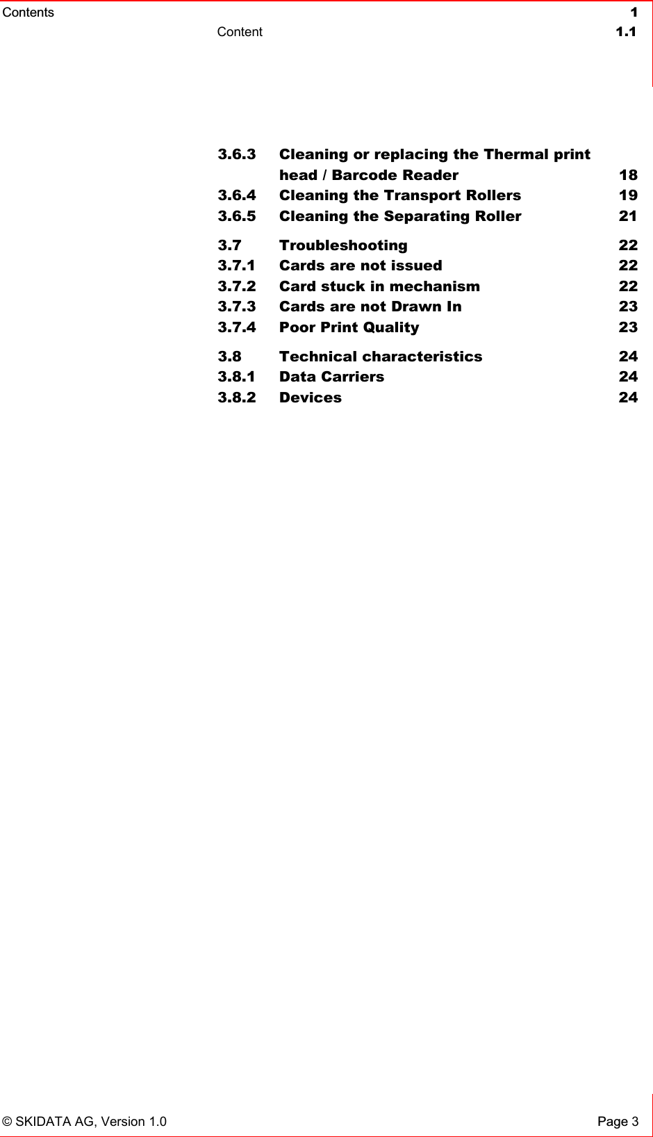 Contents  vvvvc 1  Content  1.1   © SKIDATA AG, Version 1.0 Page 3 3.6.3  Cleaning or replacing the Thermal print  head / Barcode Reader  18 3.6.4  Cleaning the Transport Rollers  19 3.6.5  Cleaning the Separating Roller  21 3.7 Troubleshooting  22 3.7.1  Cards are not issued  22 3.7.2  Card stuck in mechanism  22 3.7.3  Cards are not Drawn In  23 3.7.4  Poor Print Quality  23 3.8 Technical characteristics  24 3.8.1 Data Carriers  24 3.8.2 Devices  24 