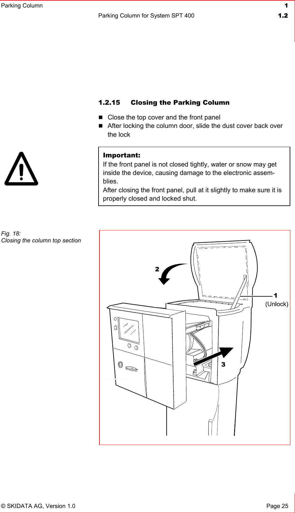 Parking Column 1Parking Column for System SPT 400  1.2© SKIDATA AG, Version 1.0  Page 25 1.2.15  Closing the Parking Column Close the top cover and the front panel After locking the column door, slide the dust cover back over the lock Important:If the front panel is not closed tightly, water or snow may get inside the device, causing damage to the electronic assem-blies.After closing the front panel, pull at it slightly to make sure it is properly closed and locked shut. Fig. 18: Closing the column top section 