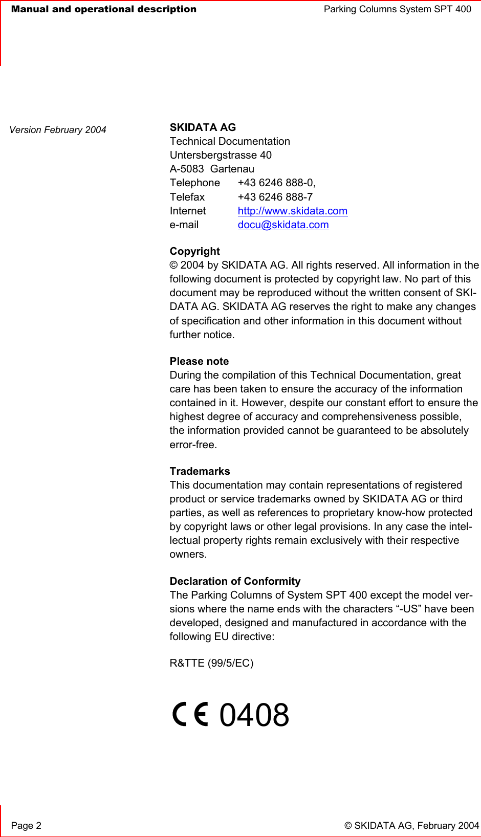   Manual and operational description  Parking Columns System SPT 400  Page 2  © SKIDATA AG, February 2004 SKIDATA AG Technical Documentation Untersbergstrasse 40 A-5083  Gartenau Telephone   +43 6246 888-0, Telefax   +43 6246 888-7 Internet http://www.skidata.come-mail docu@skidata.comCopyright © 2004 by SKIDATA AG. All rights reserved. All information in the following document is protected by copyright law. No part of this document may be reproduced without the written consent of SKI-DATA AG. SKIDATA AG reserves the right to make any changes of specification and other information in this document without further notice. Please note During the compilation of this Technical Documentation, great care has been taken to ensure the accuracy of the information contained in it. However, despite our constant effort to ensure the highest degree of accuracy and comprehensiveness possible, the information provided cannot be guaranteed to be absolutely error-free.TrademarksThis documentation may contain representations of registered product or service trademarks owned by SKIDATA AG or third parties, as well as references to proprietary know-how protected by copyright laws or other legal provisions. In any case the intel-lectual property rights remain exclusively with their respective owners.Declaration of ConformityThe Parking Columns of System SPT 400 except the model ver-sions where the name ends with the characters “-US” have been developed, designed and manufactured in accordance with the following EU directive: R&amp;TTE (99/5/EC) 0408Version February 2004 