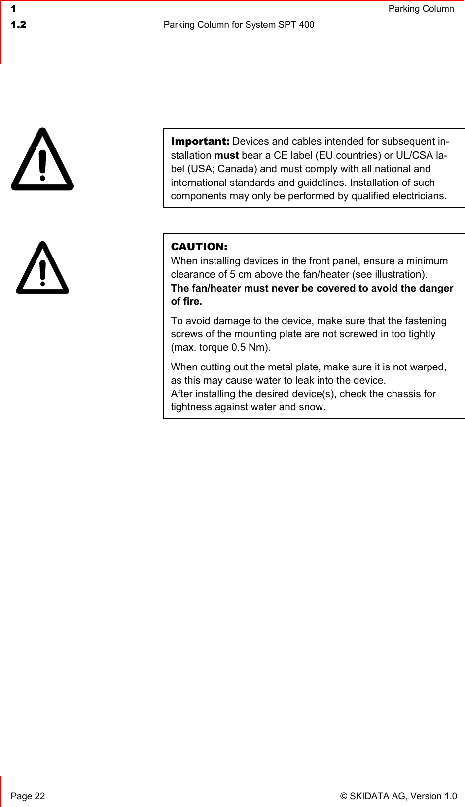  1  Parking Column1.2  Parking Column for System SPT 400   Page 22  © SKIDATA AG, Version 1.0 Important: Devices and cables intended for subsequent in-stallation must bear a CE label (EU countries) or UL/CSA la-bel (USA; Canada) and must comply with all national and international standards and guidelines. Installation of such components may only be performed by qualified electricians. CAUTION:When installing devices in the front panel, ensure a minimum clearance of 5 cm above the fan/heater (see illustration). The fan/heater must never be covered to avoid the danger of fire. To avoid damage to the device, make sure that the fastening screws of the mounting plate are not screwed in too tightly (max. torque 0.5 Nm). When cutting out the metal plate, make sure it is not warped, as this may cause water to leak into the device. After installing the desired device(s), check the chassis for tightness against water and snow. 