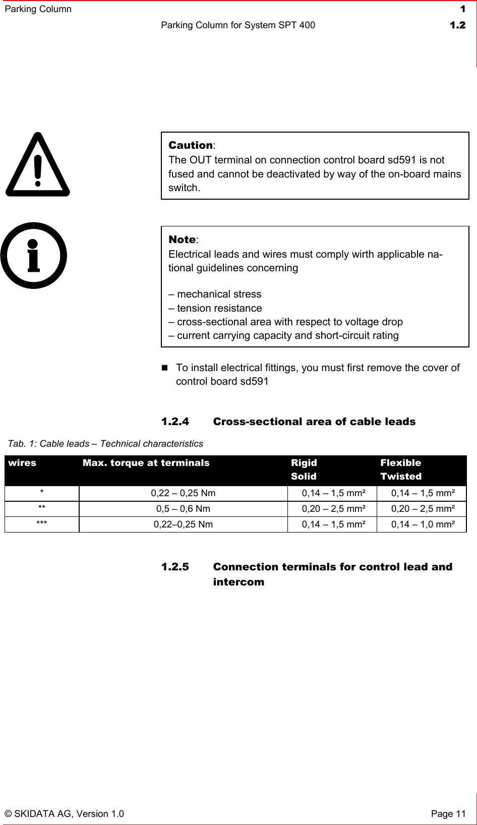 Parking Column 1Parking Column for System SPT 400  1.2© SKIDATA AG, Version 1.0  Page 11 Caution:The OUT terminal on connection control board sd591 is not fused and cannot be deactivated by way of the on-board mains switch. Note:Electrical leads and wires must comply wirth applicable na-tional guidelines concerning – mechanical stress – tension resistance – cross-sectional area with respect to voltage drop– current carrying capacity and short-circuit rating To install electrical fittings, you must first remove the cover of control board sd591 1.2.4  Cross-sectional area of cable leads 1.2.5  Connection terminals for control lead and intercom Tab. 1: Cable leads – Technical characteristics wires Max. torque at terminals  RigidSolidFlexibleTwisted*  0,22 – 0,25 Nm 0,14 – 1,5 mm²  0,14 – 1,5 mm² **  0,5 – 0,6 Nm 0,20 – 2,5 mm²  0,20 – 2,5 mm² ***  0,22–0,25 Nm  0,14 – 1,5 mm²  0,14 – 1,0 mm² 